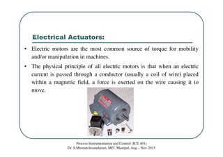 Electrical Actuators:
Process Instrumentation and Control (ICE 401)
Dr. S.Meenatchisundaram, MIT, Manipal, Aug – Nov 2015
• Electric motors are the most common source of torque for mobility
and/or manipulation in machines.
• The physical principle of all electric motors is that when an electric
current is passed through a conductor (usually a coil of wire) placed
within a magnetic field, a force is exerted on the wire causing it to
move.
 