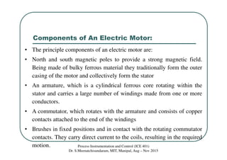Components of An Electric Motor:
Process Instrumentation and Control (ICE 401)
Dr. S.Meenatchisundaram, MIT, Manipal, Aug – Nov 2015
• The principle components of an electric motor are:
• North and south magnetic poles to provide a strong magnetic field.
Being made of bulky ferrous material they traditionally form the outer
casing of the motor and collectively form the stator
• An armature, which is a cylindrical ferrous core rotating within the
stator and carries a large number of windings made from one or more
conductors.
• A commutator, which rotates with the armature and consists of copper
contacts attached to the end of the windings
• Brushes in fixed positions and in contact with the rotating commutator
contacts. They carry direct current to the coils, resulting in the required
motion.
 