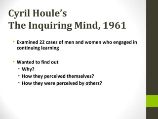 Cyril Houle’s
The Inquiring Mind, 1961
• Examined 22 cases of men and women who engaged in
continuing learning
• Wanted to find out
• Why?
• How they perceived themselves?
• How they were perceived by others?
 