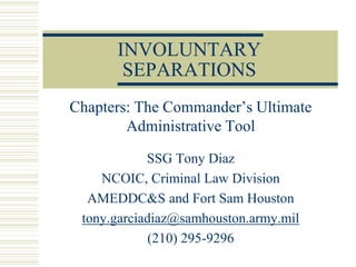INVOLUNTARY
       SEPARATIONS
Chapters: The Commander’s Ultimate
        Administrative Tool

            SSG Tony Diaz
    NCOIC, Criminal Law Division
  AMEDDC&S and Fort Sam Houston
 tony.garciadiaz@samhouston.army.mil
             (210) 295-9296
 