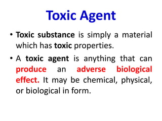 Toxic Agent
• Toxic substance is simply a material
which has toxic properties.
• A toxic agent is anything that can
produce an adverse biological
effect. It may be chemical, physical,
or biological in form.
 