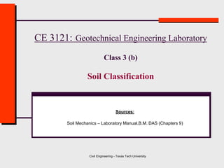 Civil Engineering - Texas Tech University
CE 3121: Geotechnical Engineering Laboratory
Class 3 (b)
Soil Classification
Sources:
Soil Mechanics – Laboratory Manual,B.M. DAS (Chapters 9)
 