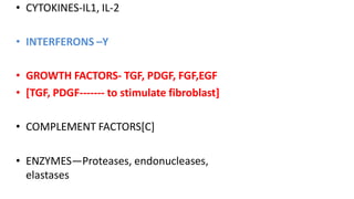 • CYTOKINES-IL1, IL-2
• INTERFERONS –Y
• GROWTH FACTORS- TGF, PDGF, FGF,EGF
• [TGF, PDGF------- to stimulate fibroblast]
• COMPLEMENT FACTORS[C]
• ENZYMES—Proteases, endonucleases,
elastases
 