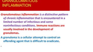 GRANULOMATOUS
INFLAMMATION
Granulomatous inflammation is a distinctive pattern
of chronic inflammation that is encountered in a
limited number of infectious and some
noninfectious conditions. Immune reactions are
usually involved in the development of
granulomas.
A granuloma is a cellular attempt to control an
offending agent that is difficult to eradicate.
.
 