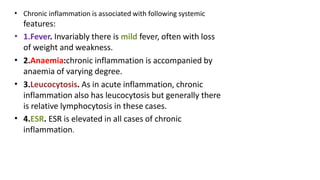 • Chronic inflammation is associated with following systemic
features:
• 1.Fever. Invariably there is mild fever, often with loss
of weight and weakness.
2.Anaemia:chronic inflammation is accompanied by
anaemia of varying degree.
3.Leucocytosis. As in acute inflammation, chronic
inflammation also has leucocytosis but generally there
is relative lymphocytosis in these cases.
4.ESR. ESR is elevated in all cases of chronic
inflammation.
•
•
•
 
