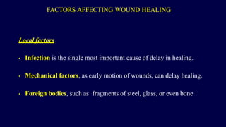 FACTORS AFFECTING WOUND HEALING
Local factors
• Infection is the single most important cause of delay in healing.
• Mechanical factors, as early motion of wounds, can delay healing.
• Foreign bodies, such as fragments of steel, glass, or even bone
 