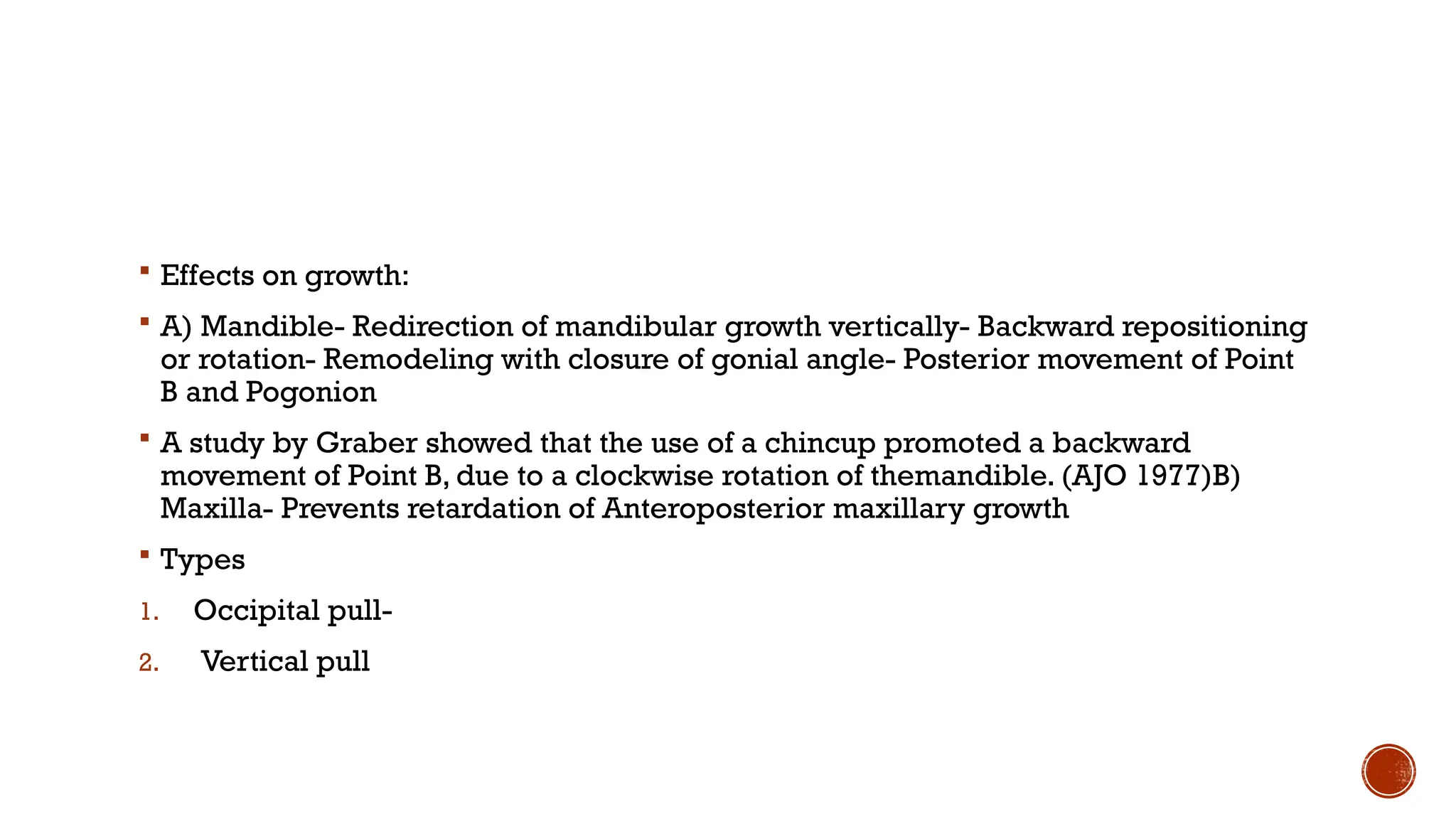  Effects on growth:
 A) Mandible- Redirection of mandibular growth vertically- Backward repositioning
or rotation- Remodeling with closure of gonial angle- Posterior movement of Point
B and Pogonion
 A study by Graber showed that the use of a chincup promoted a backward
movement of Point B, due to a clockwise rotation of themandible. (AJO 1977)B)
Maxilla- Prevents retardation of Anteroposterior maxillary growth
 Types
1. Occipital pull-
2. Vertical pull
 