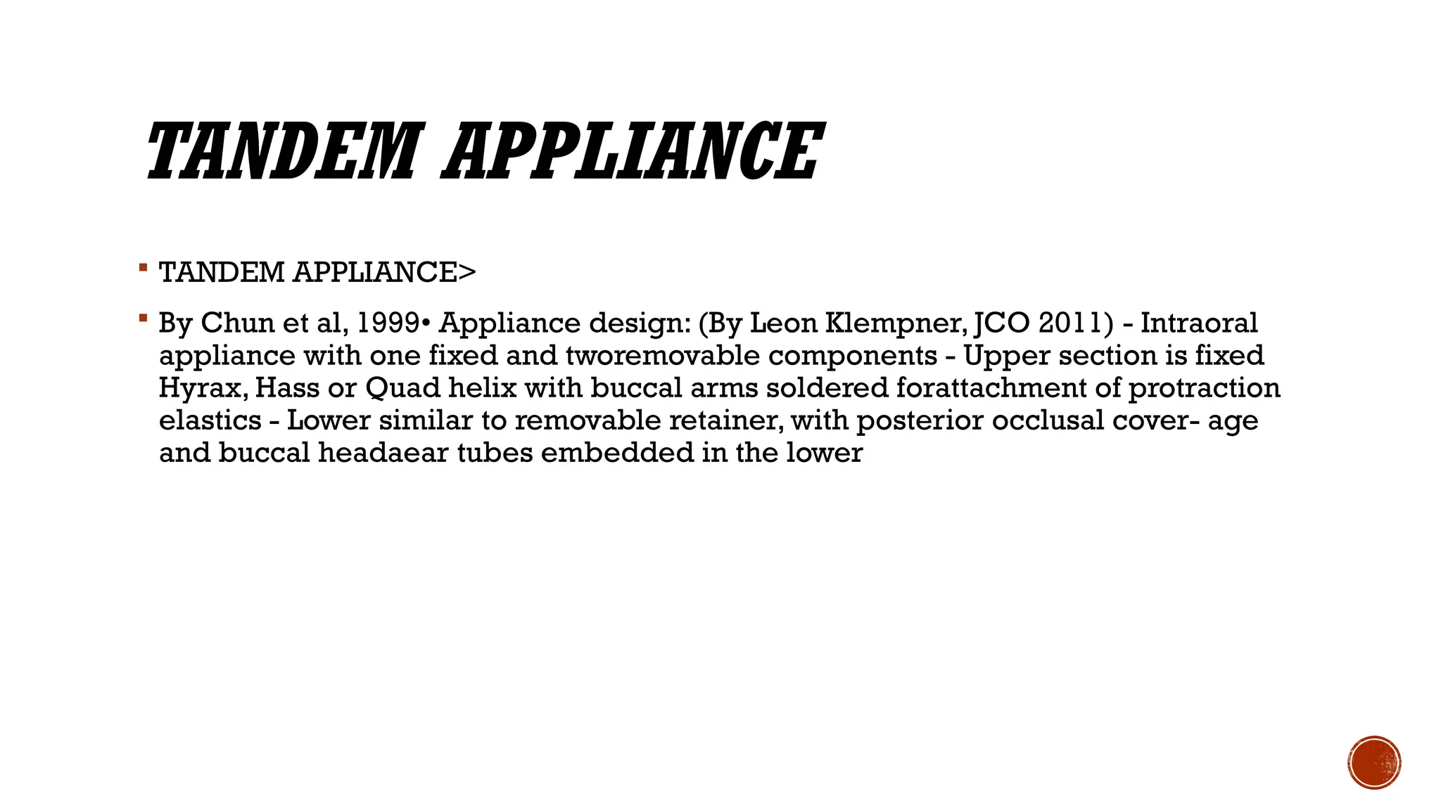 TANDEM APPLIANCE
 TANDEM APPLIANCE>
 By Chun et al, 1999• Appliance design: (By Leon Klempner, JCO 2011) - Intraoral
appliance with one fixed and tworemovable components - Upper section is fixed
Hyrax, Hass or Quad helix with buccal arms soldered forattachment of protraction
elastics - Lower similar to removable retainer, with posterior occlusal cover- age
and buccal headaear tubes embedded in the lower
 