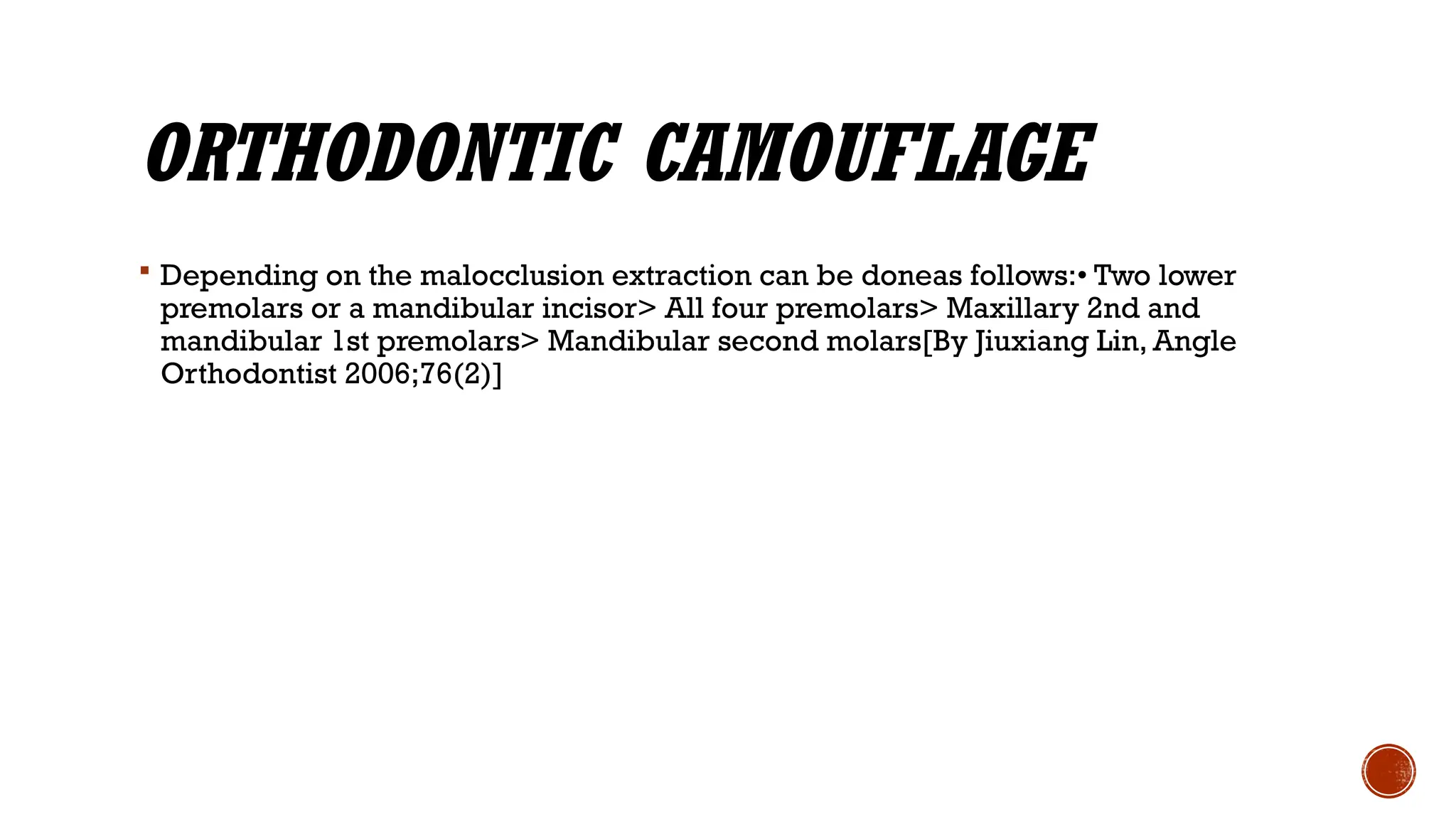 ORTHODONTIC CAMOUFLAGE
 Depending on the malocclusion extraction can be doneas follows:• Two lower
premolars or a mandibular incisor> All four premolars> Maxillary 2nd and
mandibular 1st premolars> Mandibular second molars[By Jiuxiang Lin, Angle
Orthodontist 2006;76(2)]
 