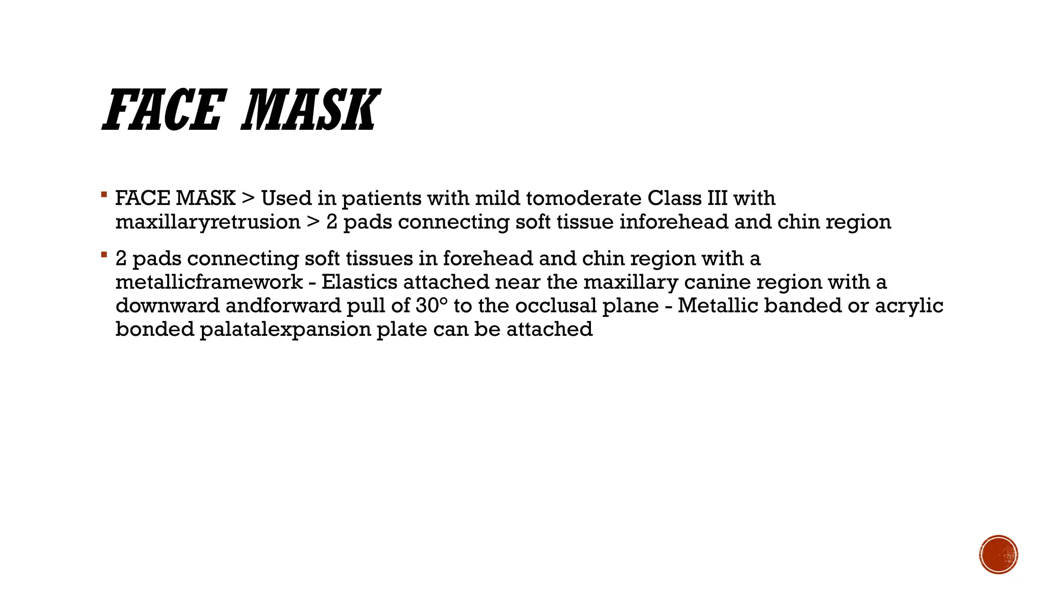 FACE MASK
 FACE MASK > Used in patients with mild tomoderate Class III with
maxillaryretrusion > 2 pads connecting soft tissue inforehead and chin region
 2 pads connecting soft tissues in forehead and chin region with a
metallicframework - Elastics attached near the maxillary canine region with a
downward andforward pull of 30° to the occlusal plane - Metallic banded or acrylic
bonded palatalexpansion plate can be attached
 