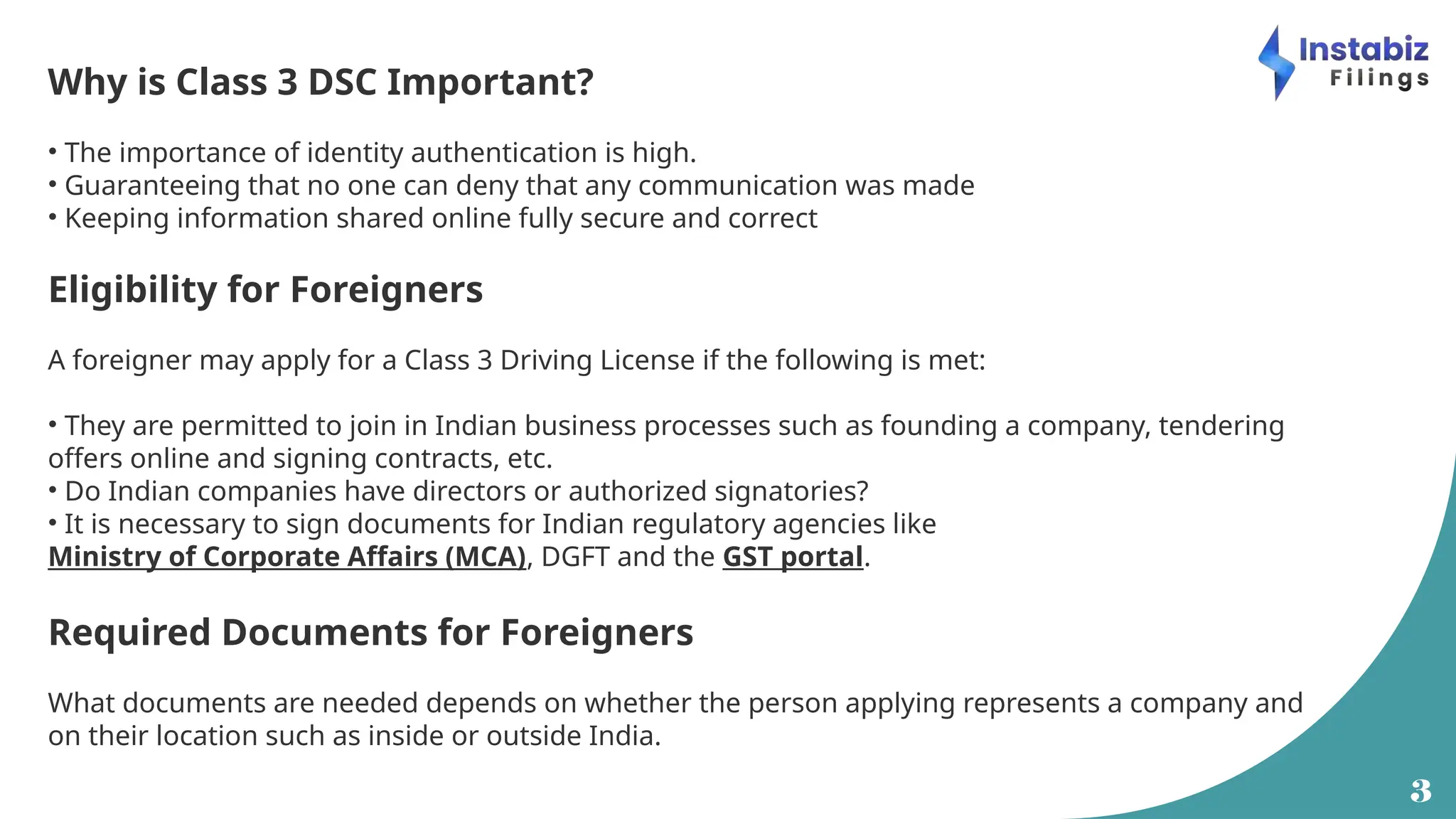 3
Why is Class 3 DSC Important?
• The importance of identity authentication is high.
• Guaranteeing that no one can deny that any communication was made
• Keeping information shared online fully secure and correct
Eligibility for Foreigners
A foreigner may apply for a Class 3 Driving License if the following is met:
• They are permitted to join in Indian business processes such as founding a company, tendering
offers online and signing contracts, etc.
• Do Indian companies have directors or authorized signatories?
• It is necessary to sign documents for Indian regulatory agencies like
Ministry of Corporate Affairs (MCA), DGFT and the GST portal.
Required Documents for Foreigners
What documents are needed depends on whether the person applying represents a company and
on their location such as inside or outside India.
 