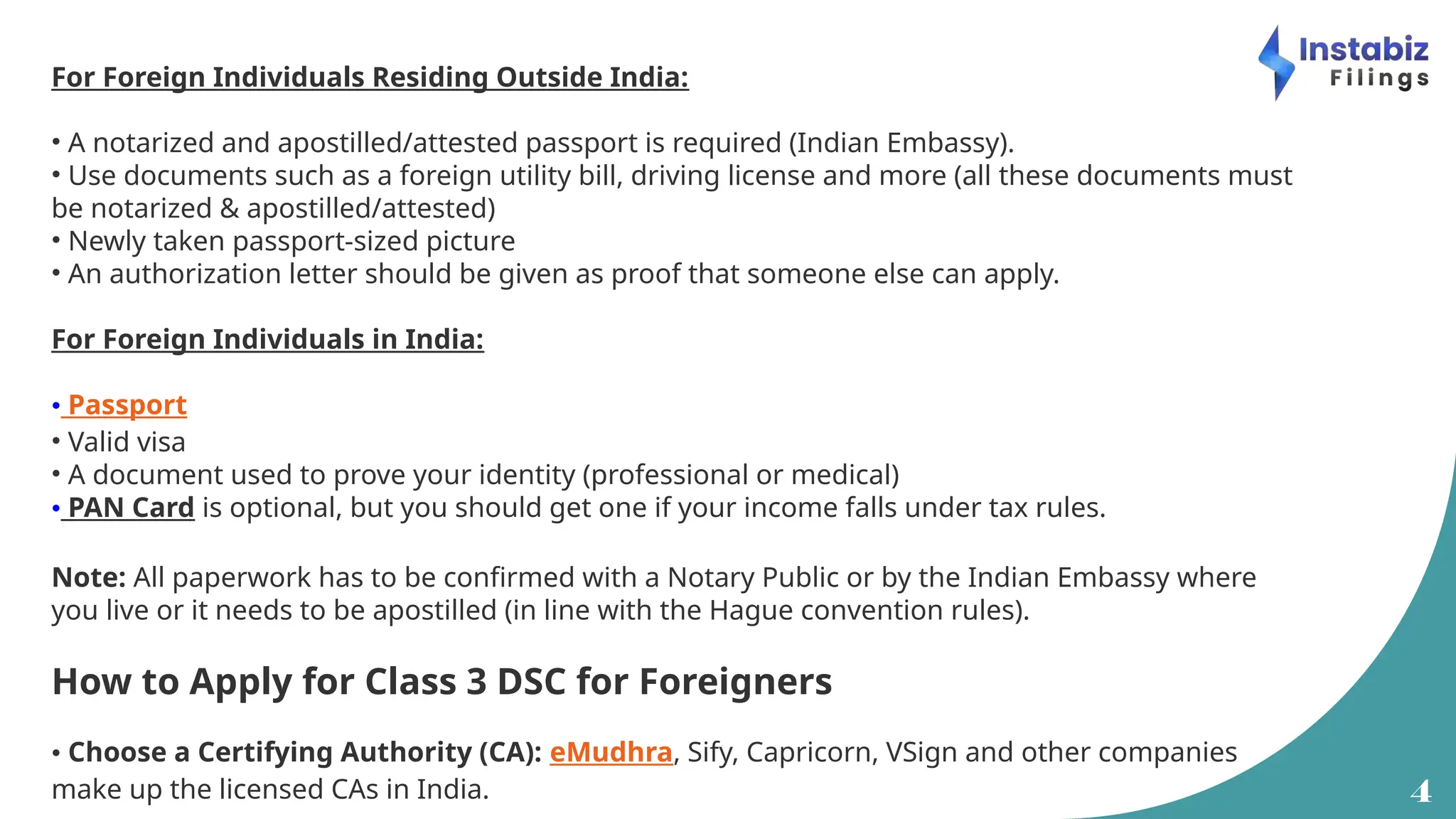 4
For Foreign Individuals Residing Outside India:
• A notarized and apostilled/attested passport is required (Indian Embassy).
• Use documents such as a foreign utility bill, driving license and more (all these documents must
be notarized & apostilled/attested)
• Newly taken passport-sized picture
• An authorization letter should be given as proof that someone else can apply.
For Foreign Individuals in India:
• Passport
• Valid visa
• A document used to prove your identity (professional or medical)
• PAN Card is optional, but you should get one if your income falls under tax rules.
Note: All paperwork has to be confirmed with a Notary Public or by the Indian Embassy where
you live or it needs to be apostilled (in line with the Hague convention rules).
How to Apply for Class 3 DSC for Foreigners
• Choose a Certifying Authority (CA): eMudhra, Sify, Capricorn, VSign and other companies
make up the licensed CAs in India.
 