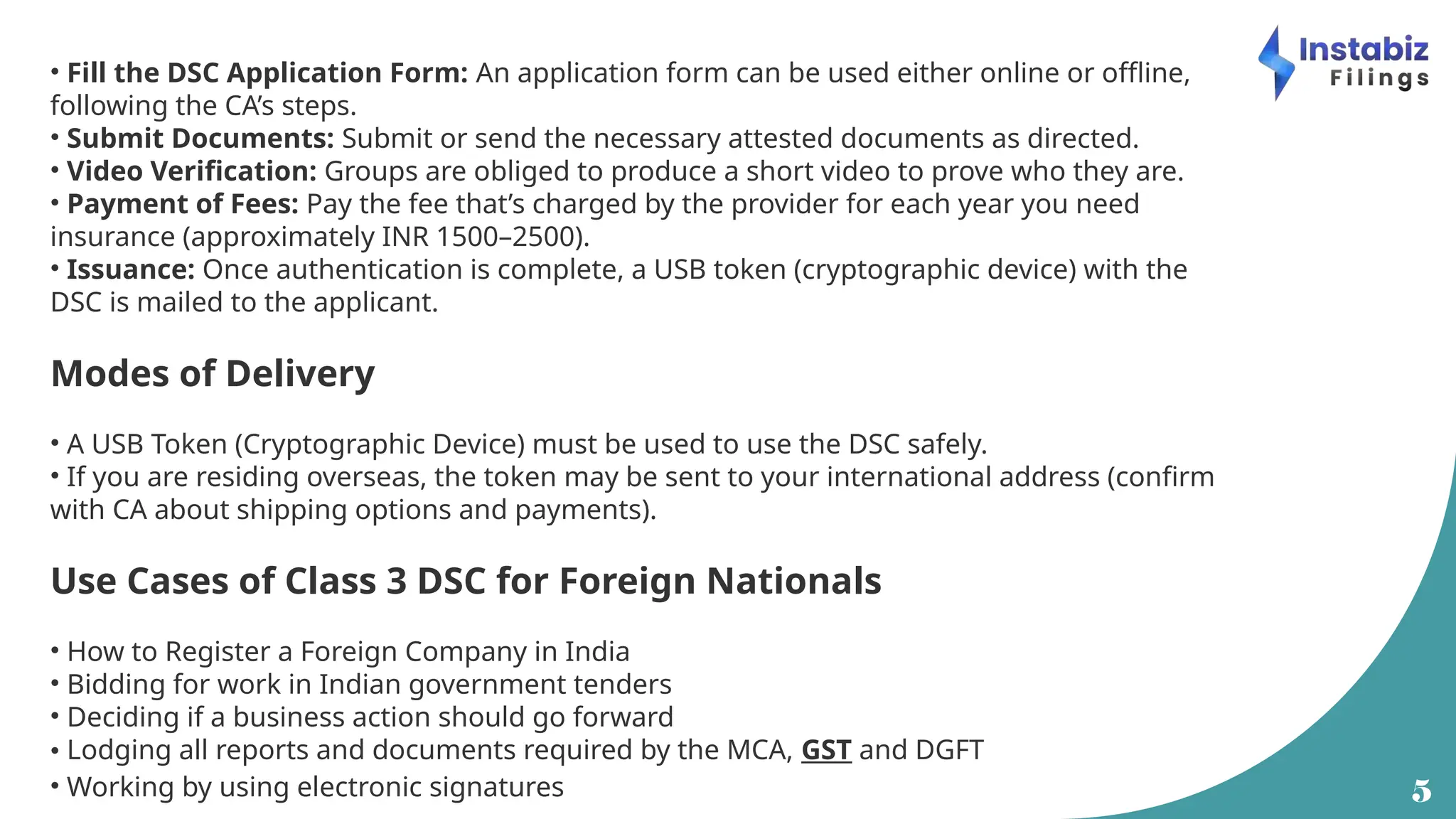 5
• Fill the DSC Application Form: An application form can be used either online or offline,
following the CA’s steps.
• Submit Documents: Submit or send the necessary attested documents as directed.
• Video Verification: Groups are obliged to produce a short video to prove who they are.
• Payment of Fees: Pay the fee that’s charged by the provider for each year you need
insurance (approximately INR 1500–2500).
• Issuance: Once authentication is complete, a USB token (cryptographic device) with the
DSC is mailed to the applicant.
Modes of Delivery
• A USB Token (Cryptographic Device) must be used to use the DSC safely.
• If you are residing overseas, the token may be sent to your international address (confirm
with CA about shipping options and payments).
Use Cases of Class 3 DSC for Foreign Nationals
• How to Register a Foreign Company in India
• Bidding for work in Indian government tenders
• Deciding if a business action should go forward
• Lodging all reports and documents required by the MCA, GST and DGFT
• Working by using electronic signatures
 