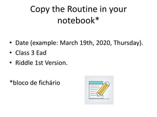 Copy the Routine in your
notebook*
• Date (example: March 19th, 2020, Thursday).
• Class 3 Ead
• Riddle 1st Version.
*bloco de fichário
 