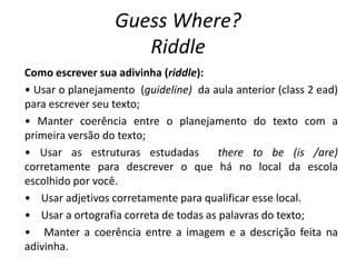 Guess Where?
Riddle
Como escrever sua adivinha (riddle):
• Usar o planejamento (guideline) da aula anterior (class 2 ead)
para escrever seu texto;
• Manter coerência entre o planejamento do texto com a
primeira versão do texto;
• Usar as estruturas estudadas there to be (is /are)
corretamente para descrever o que há no local da escola
escolhido por você.
• Usar adjetivos corretamente para qualificar esse local.
• Usar a ortografia correta de todas as palavras do texto;
• Manter a coerência entre a imagem e a descrição feita na
adivinha.
 