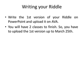 Writing your Riddle
• Write the 1st version of your Riddle on
PowerPoint and upload it on AVA.
• You will have 2 classes to finish. So, you have
to upload the 1st version up to March 25th.
 
