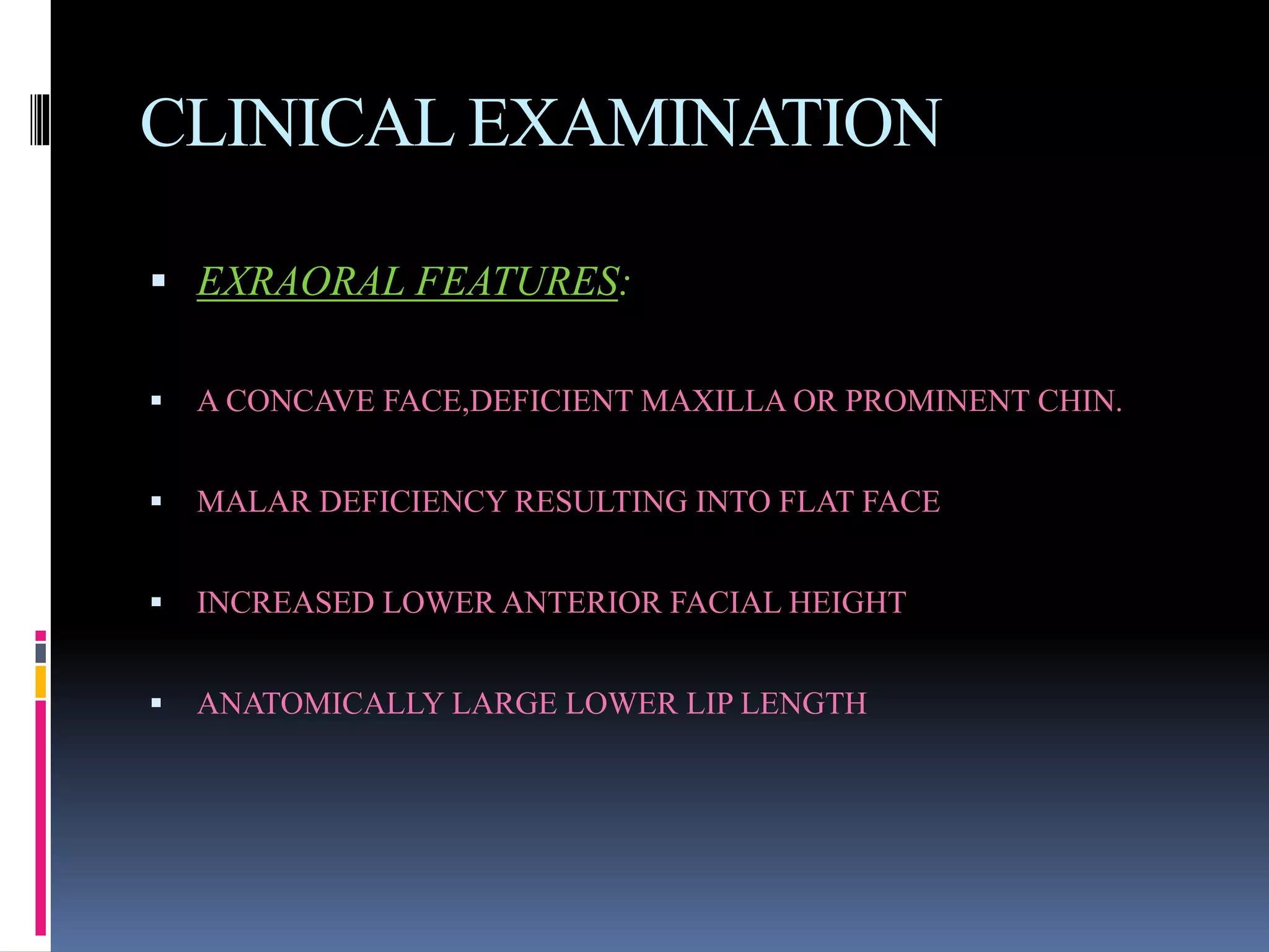CLINICAL EXAMINATION
 EXRAORAL FEATURES:
 A CONCAVE FACE,DEFICIENT MAXILLA OR PROMINENT CHIN.
 MALAR DEFICIENCY RESULTING INTO FLAT FACE
 INCREASED LOWER ANTERIOR FACIAL HEIGHT
 ANATOMICALLY LARGE LOWER LIP LENGTH
 