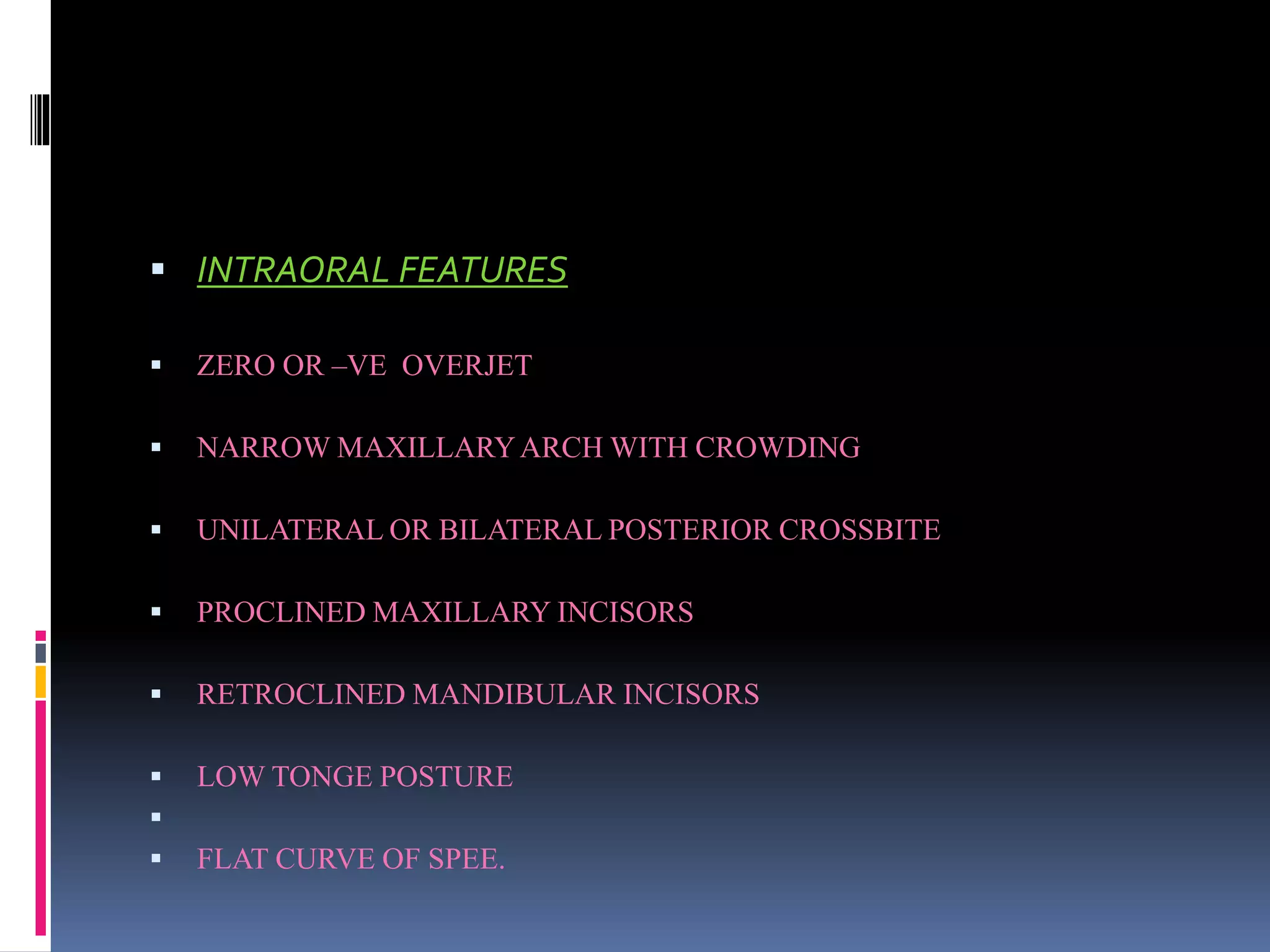  INTRAORAL FEATURES
 ZERO OR –VE OVERJET
 NARROW MAXILLARYARCH WITH CROWDING
 UNILATERAL OR BILATERAL POSTERIOR CROSSBITE
 PROCLINED MAXILLARY INCISORS
 RETROCLINED MANDIBULAR INCISORS
 LOW TONGE POSTURE

 FLAT CURVE OF SPEE.
 