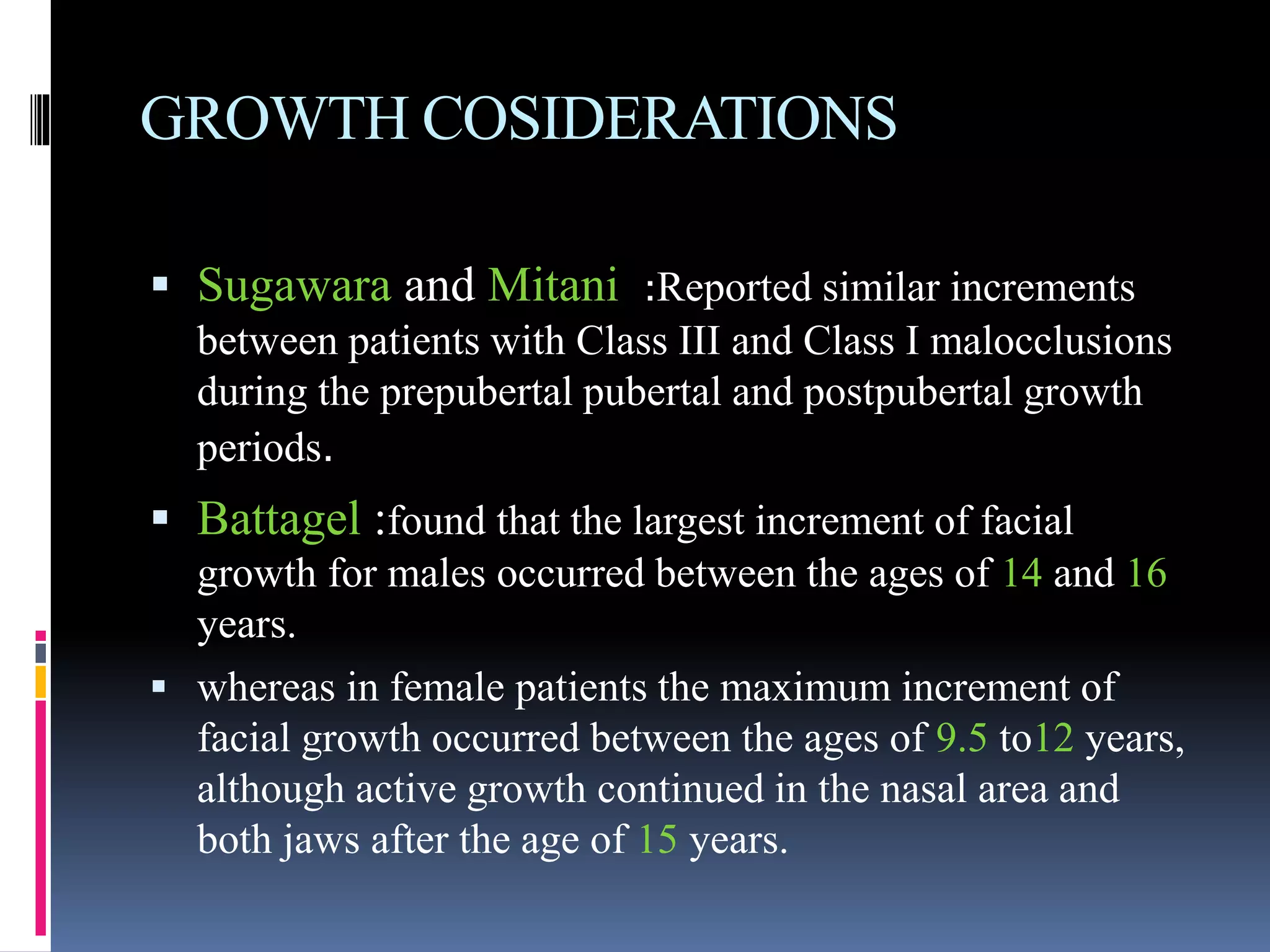 GROWTH COSIDERATIONS
 Sugawara and Mitani :Reported similar increments
between patients with Class III and Class I malocclusions
during the prepubertal pubertal and postpubertal growth
periods.
 Battagel :found that the largest increment of facial
growth for males occurred between the ages of 14 and 16
years.
 whereas in female patients the maximum increment of
facial growth occurred between the ages of 9.5 to12 years,
although active growth continued in the nasal area and
both jaws after the age of 15 years.
 