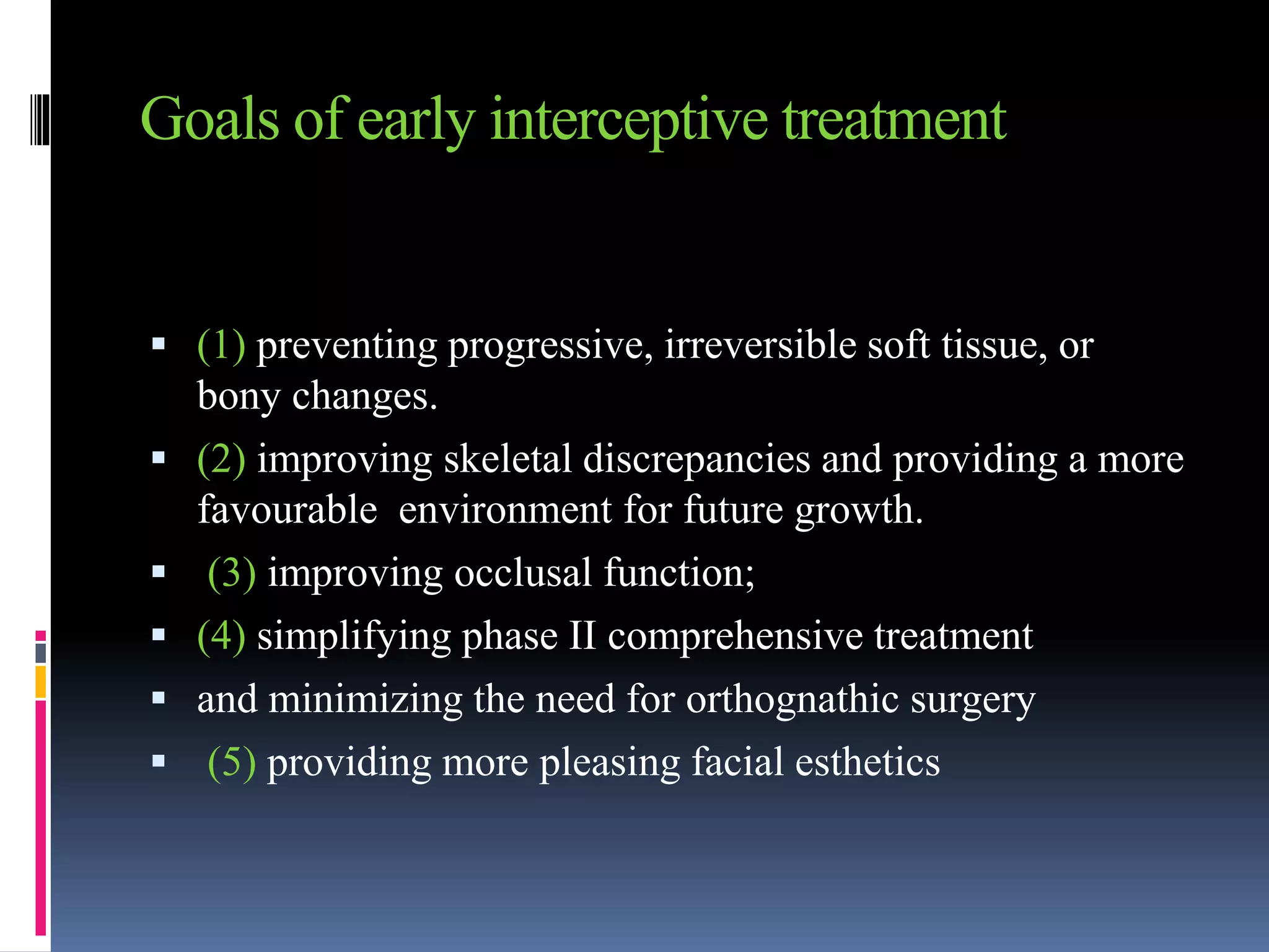 Goals of early interceptive treatment
 (1) preventing progressive, irreversible soft tissue, or
bony changes.
 (2) improving skeletal discrepancies and providing a more
favourable environment for future growth.
 (3) improving occlusal function;
 (4) simplifying phase II comprehensive treatment
 and minimizing the need for orthognathic surgery
 (5) providing more pleasing facial esthetics
 