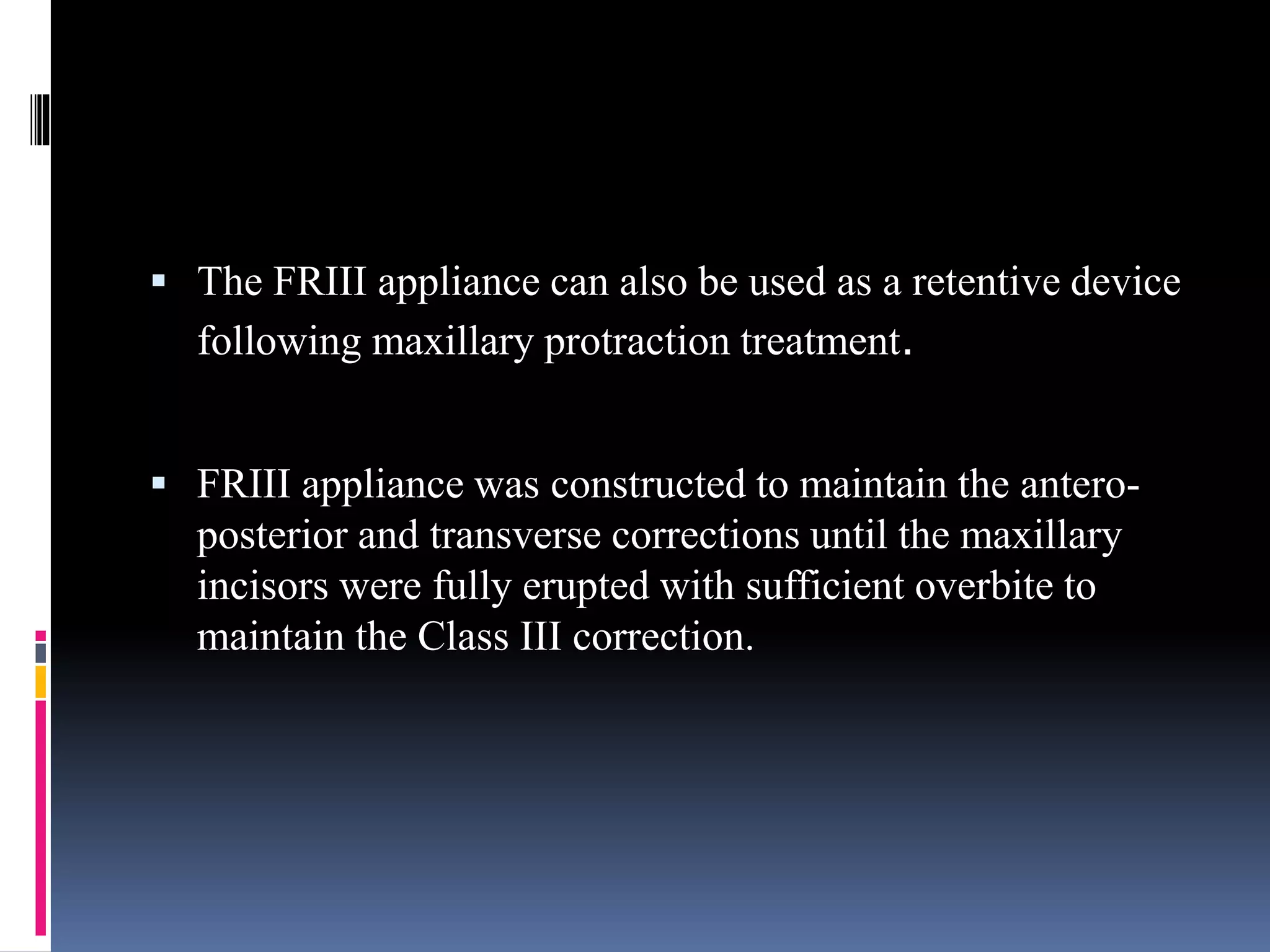  The FRIII appliance can also be used as a retentive device
following maxillary protraction treatment.
 FRIII appliance was constructed to maintain the antero-
posterior and transverse corrections until the maxillary
incisors were fully erupted with sufficient overbite to
maintain the Class III correction.
 