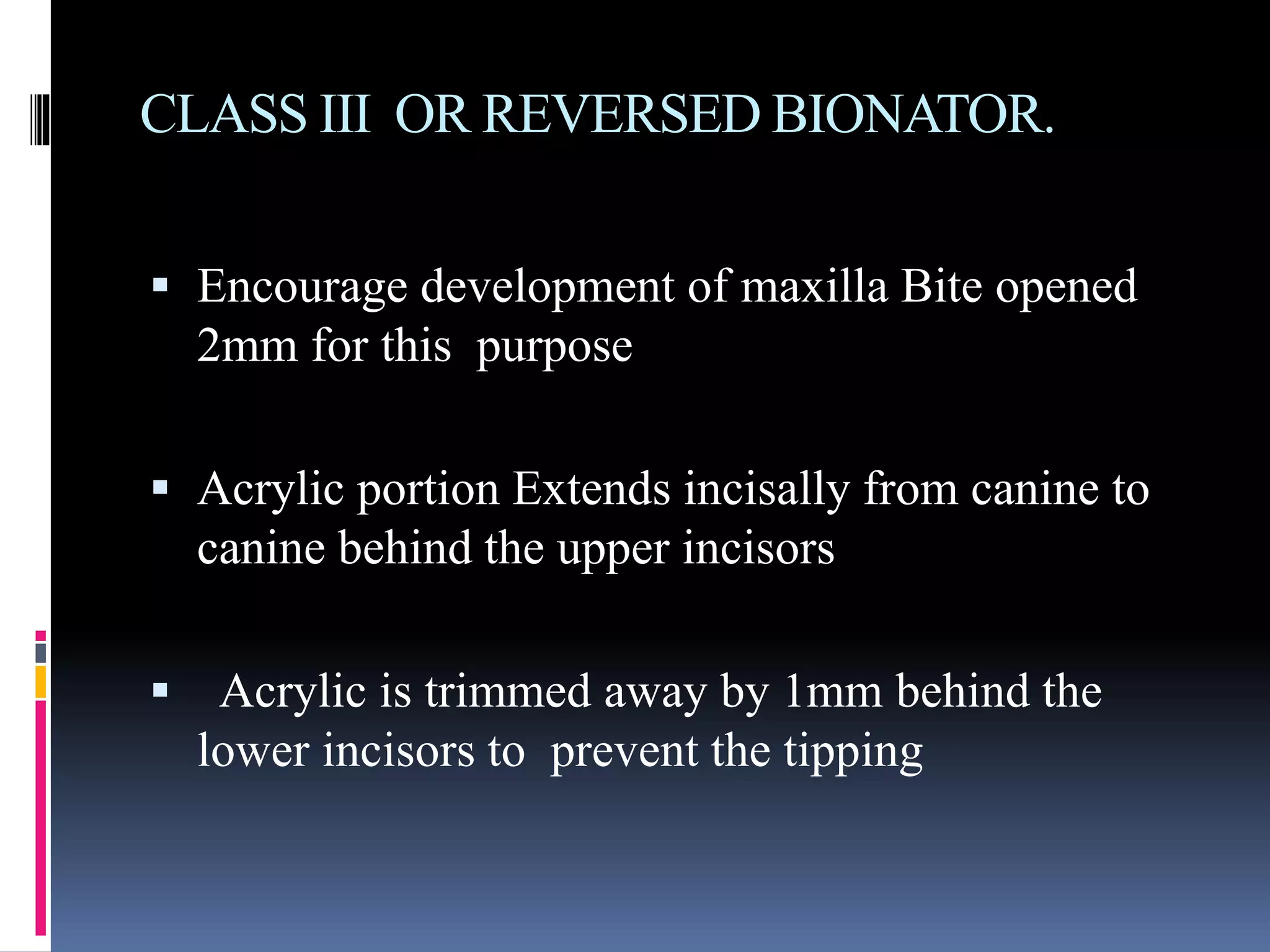 CLASS III OR REVERSED BIONATOR.
 Encourage development of maxilla Bite opened
2mm for this purpose
 Acrylic portion Extends incisally from canine to
canine behind the upper incisors
 Acrylic is trimmed away by 1mm behind the
lower incisors to prevent the tipping
 