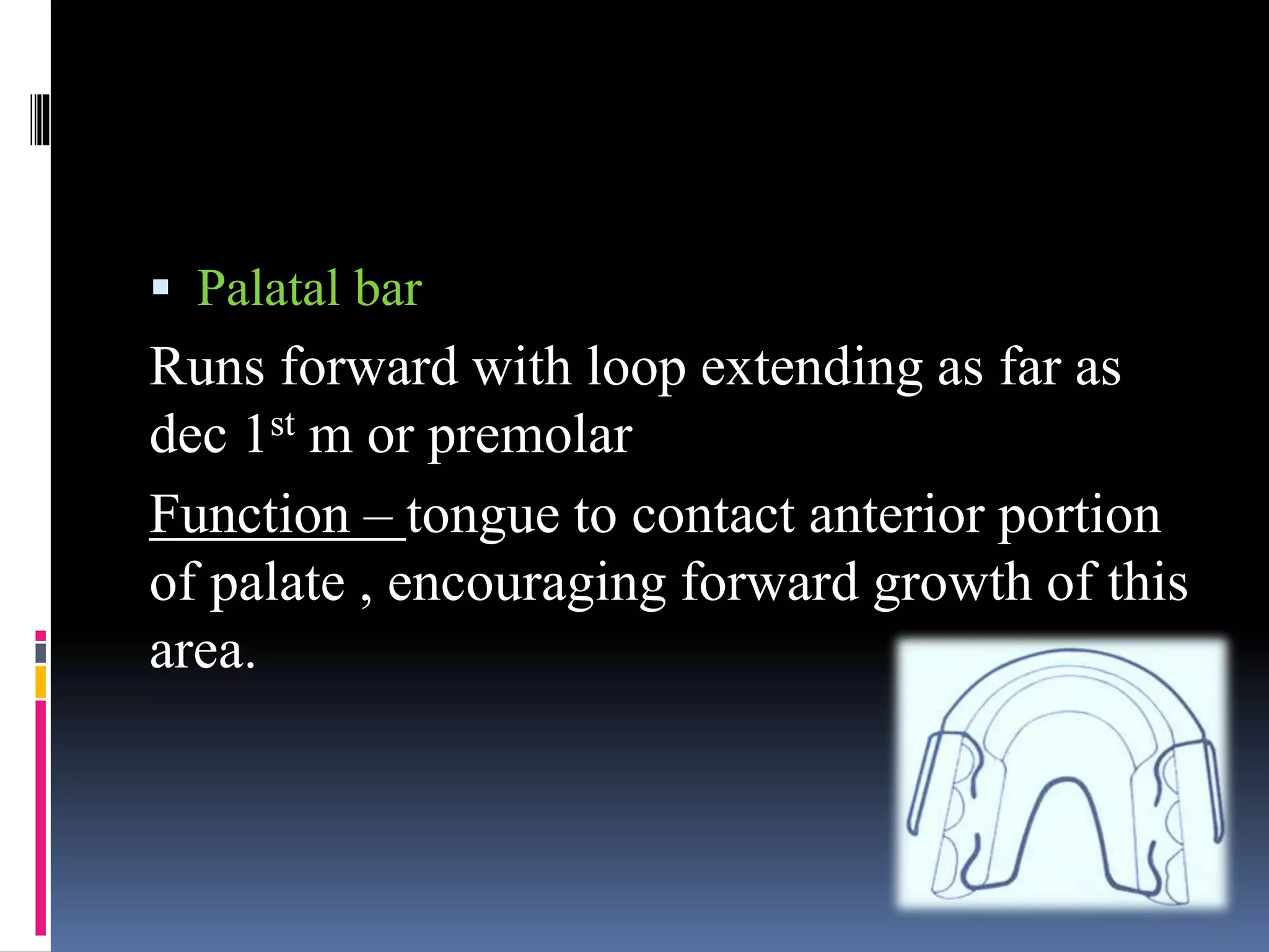  Palatal bar
Runs forward with loop extending as far as
dec 1st m or premolar
Function – tongue to contact anterior portion
of palate , encouraging forward growth of this
area.
 