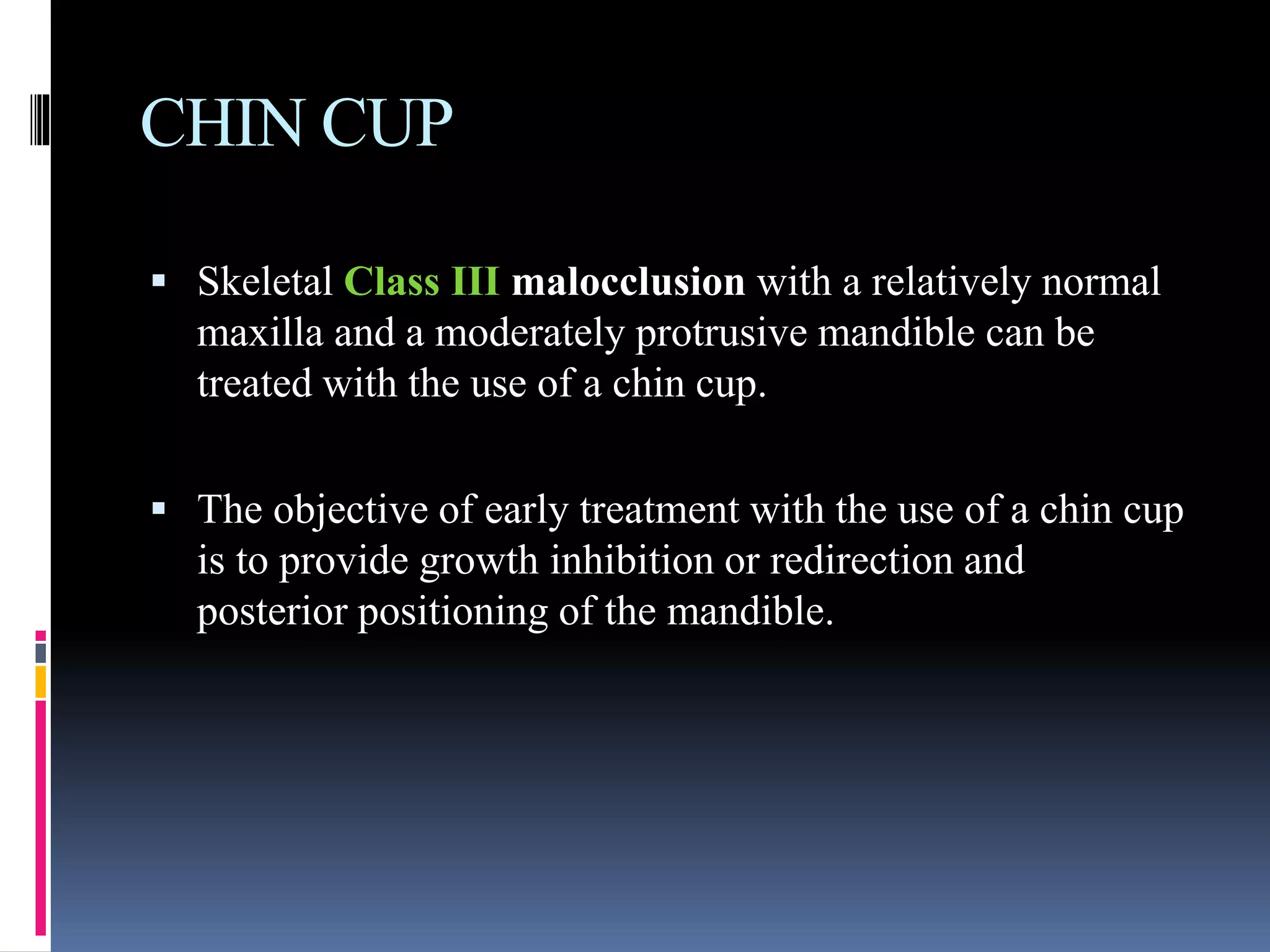 CHIN CUP
 Skeletal Class III malocclusion with a relatively normal
maxilla and a moderately protrusive mandible can be
treated with the use of a chin cup.
 The objective of early treatment with the use of a chin cup
is to provide growth inhibition or redirection and
posterior positioning of the mandible.
 