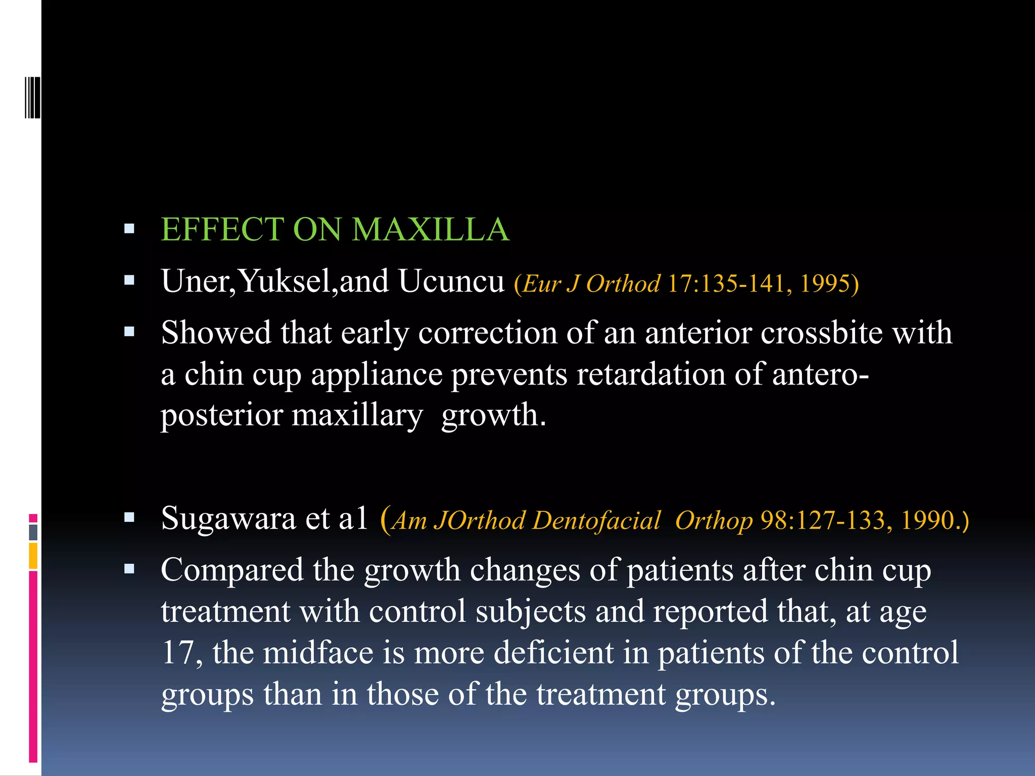  EFFECT ON MAXILLA
 Uner,Yuksel,and Ucuncu (Eur J Orthod 17:135-141, 1995)
 Showed that early correction of an anterior crossbite with
a chin cup appliance prevents retardation of antero-
posterior maxillary growth.
 Sugawara et a1 (Am JOrthod Dentofacial Orthop 98:127-133, 1990.)
 Compared the growth changes of patients after chin cup
treatment with control subjects and reported that, at age
17, the midface is more deficient in patients of the control
groups than in those of the treatment groups.
 