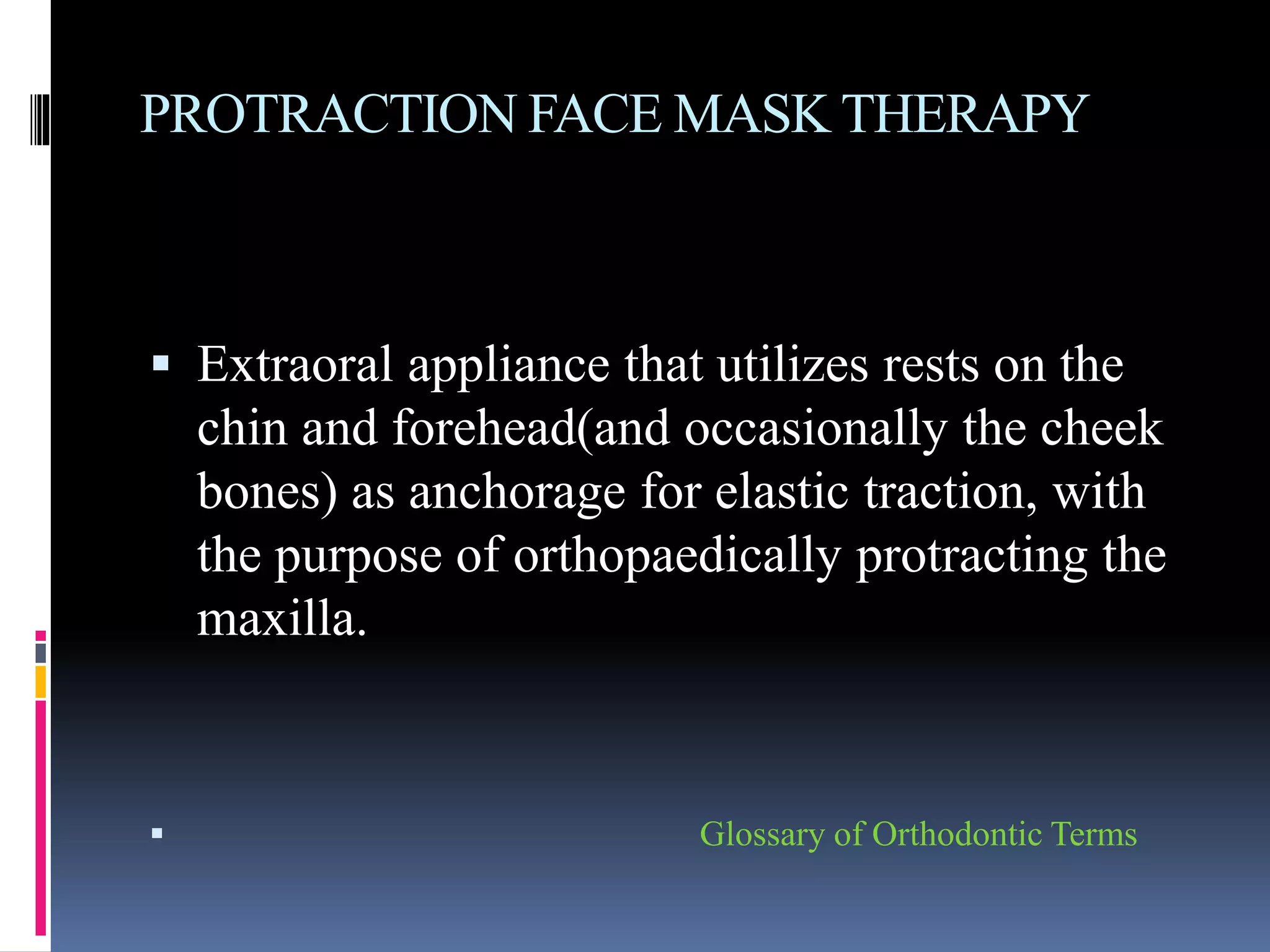 PROTRACTION FACE MASK THERAPY
 Extraoral appliance that utilizes rests on the
chin and forehead(and occasionally the cheek
bones) as anchorage for elastic traction, with
the purpose of orthopaedically protracting the
maxilla.
 Glossary of Orthodontic Terms
 