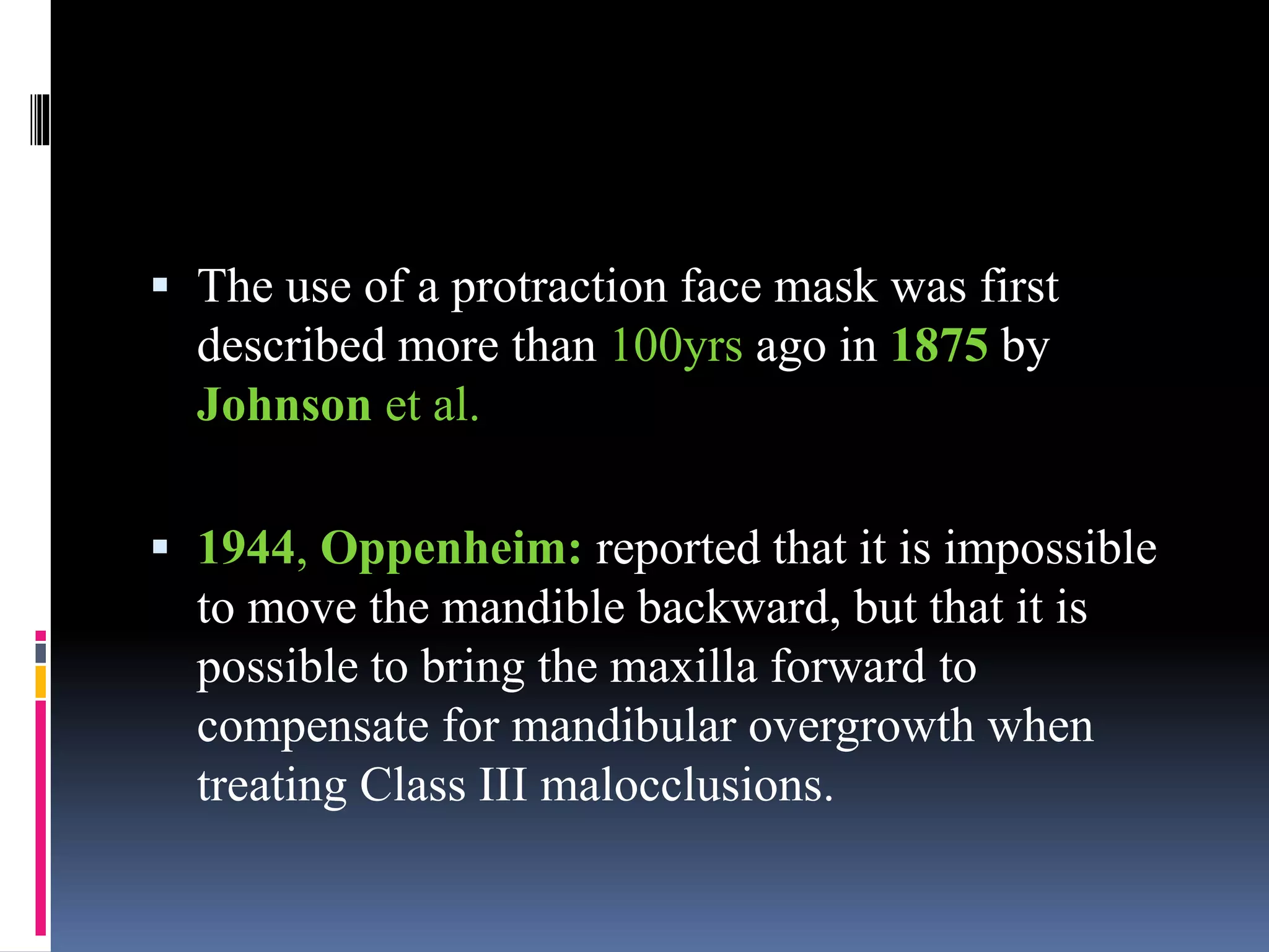  The use of a protraction face mask was first
described more than 100yrs ago in 1875 by
Johnson et al.
 1944, Oppenheim: reported that it is impossible
to move the mandible backward, but that it is
possible to bring the maxilla forward to
compensate for mandibular overgrowth when
treating Class III malocclusions.
 