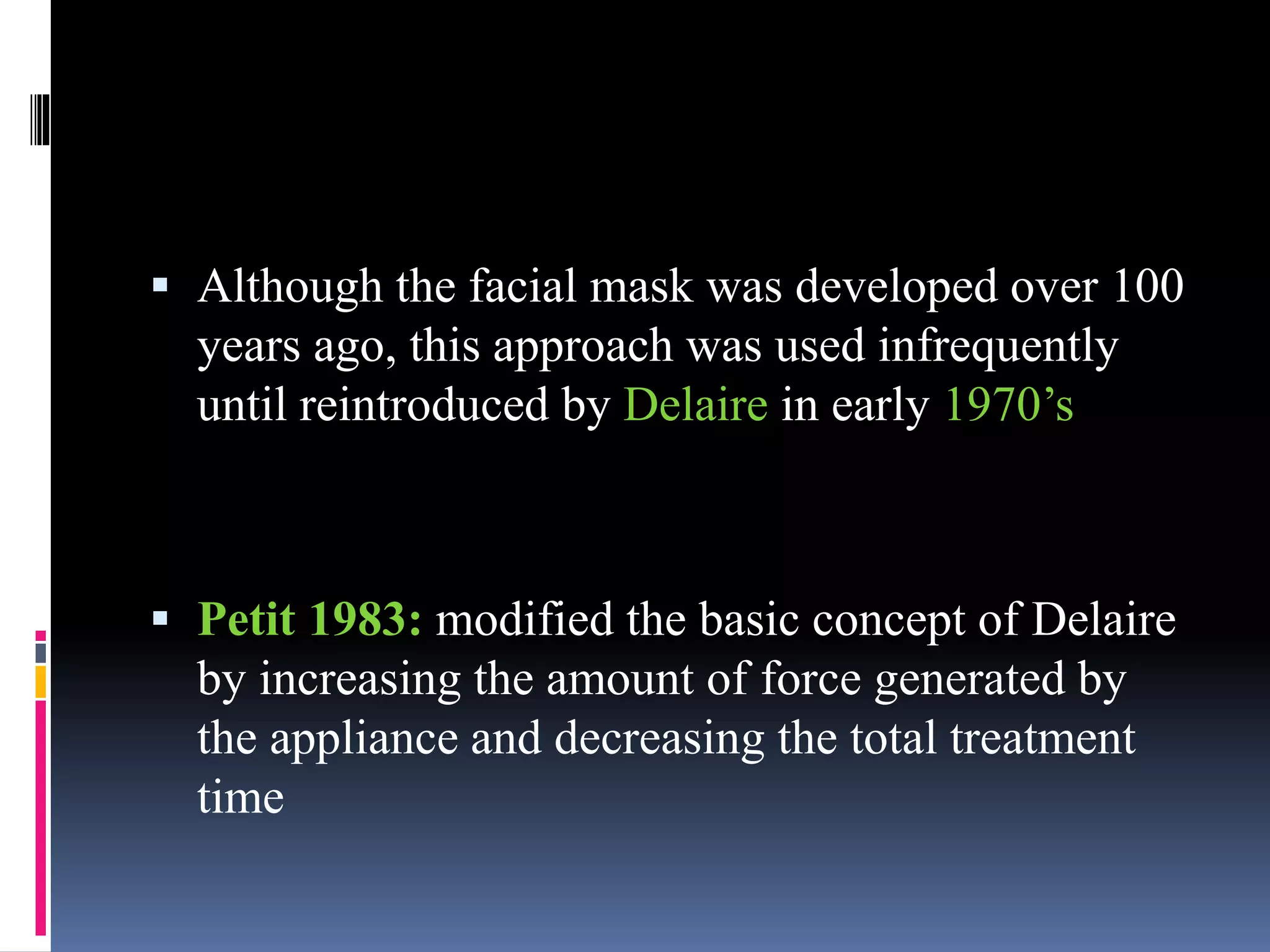  Although the facial mask was developed over 100
years ago, this approach was used infrequently
until reintroduced by Delaire in early 1970’s
 Petit 1983: modified the basic concept of Delaire
by increasing the amount of force generated by
the appliance and decreasing the total treatment
time
 