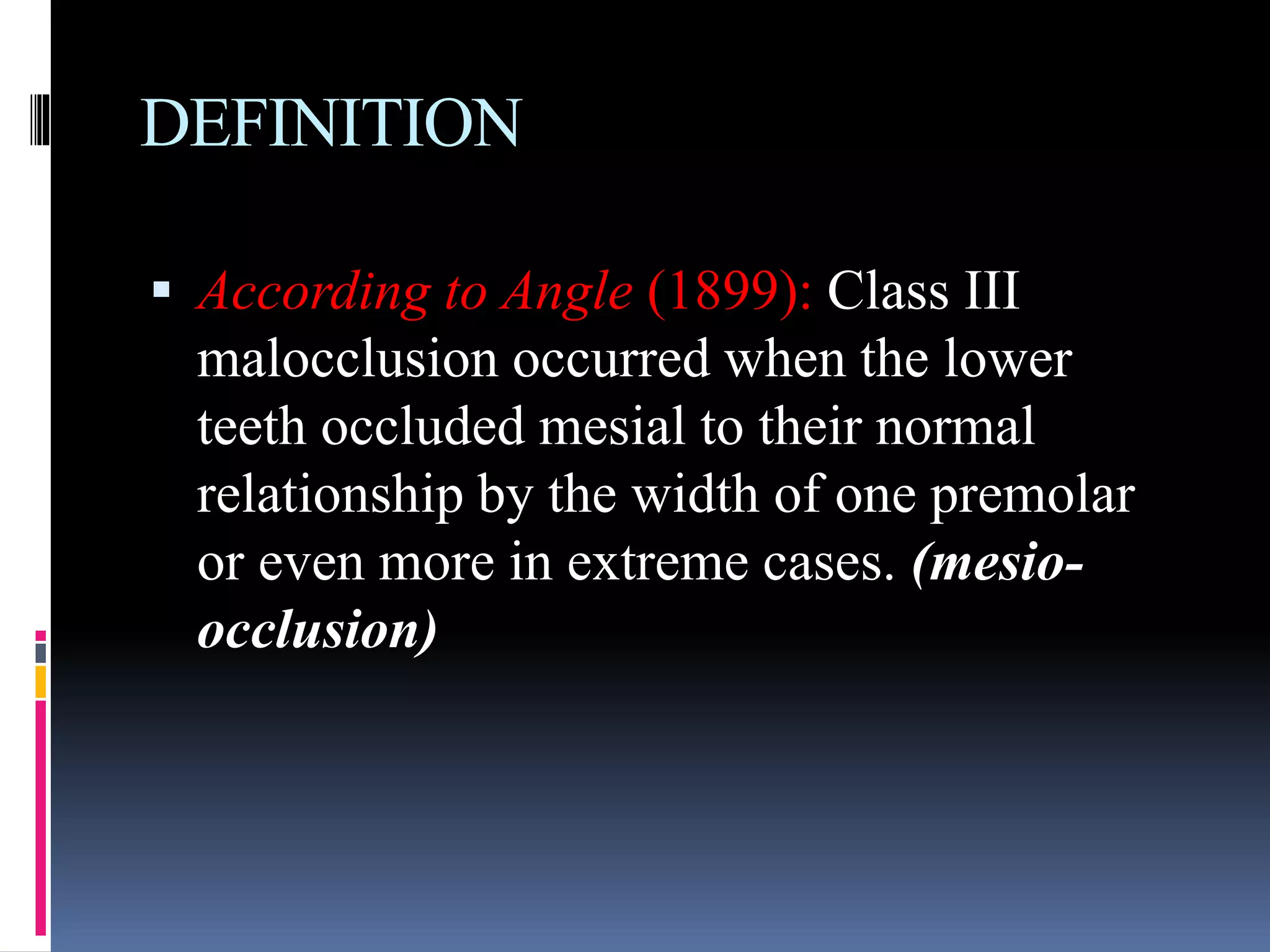 DEFINITION
 According to Angle (1899): Class III
malocclusion occurred when the lower
teeth occluded mesial to their normal
relationship by the width of one premolar
or even more in extreme cases. (mesio-
occlusion)
 