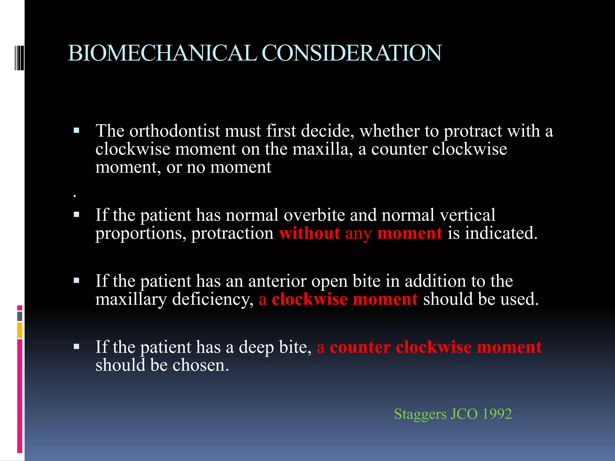 BIOMECHANICALCONSIDERATION
 The orthodontist must first decide, whether to protract with a
clockwise moment on the maxilla, a counter clockwise
moment, or no moment
.
 If the patient has normal overbite and normal vertical
proportions, protraction without any moment is indicated.
 If the patient has an anterior open bite in addition to the
maxillary deficiency, a clockwise moment should be used.
 If the patient has a deep bite, a counter clockwise moment
should be chosen.
Staggers JCO 1992
 
