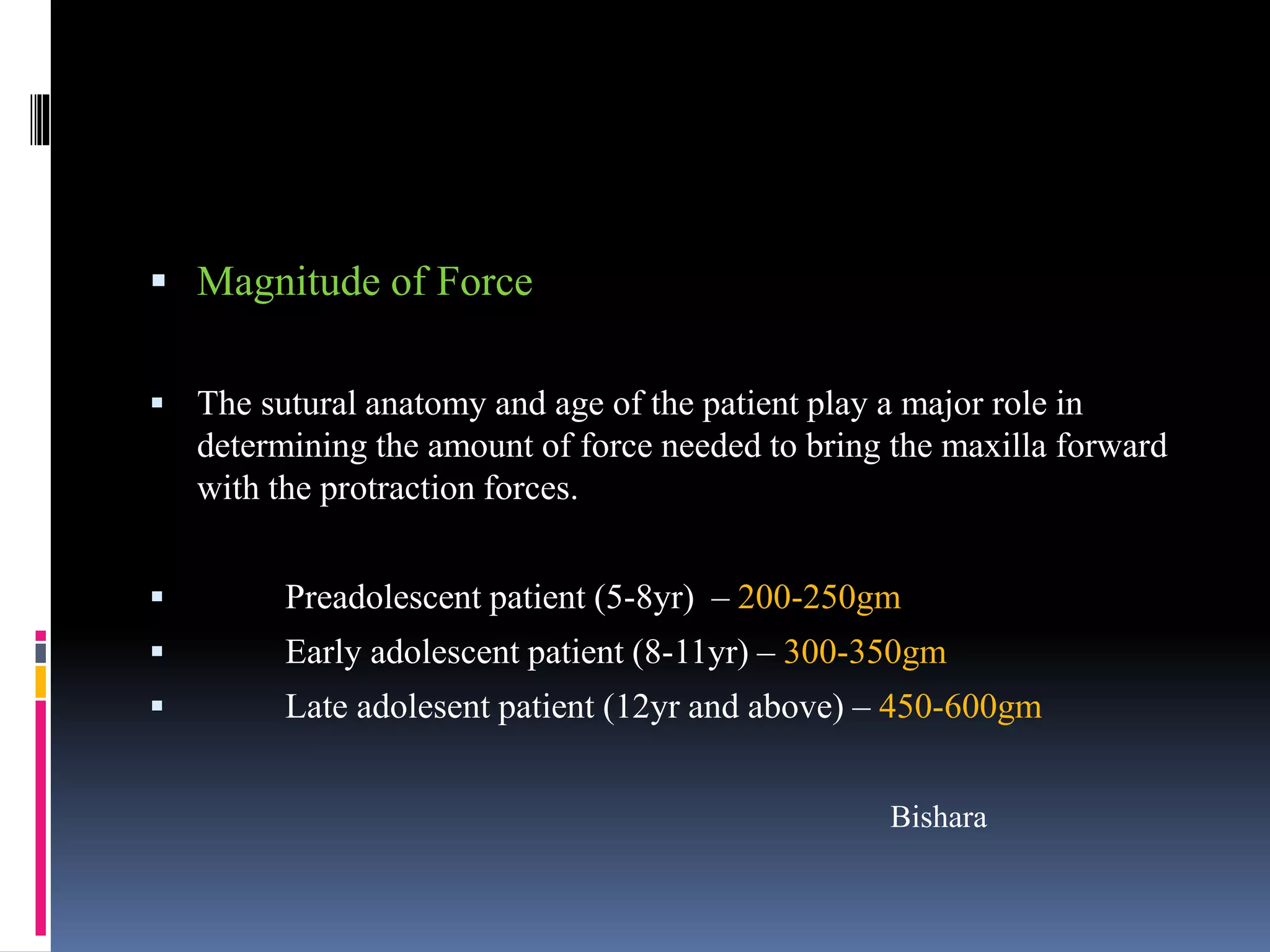  Magnitude of Force
 The sutural anatomy and age of the patient play a major role in
determining the amount of force needed to bring the maxilla forward
with the protraction forces.
 Preadolescent patient (5-8yr) – 200-250gm
 Early adolescent patient (8-11yr) – 300-350gm
 Late adolesent patient (12yr and above) – 450-600gm
Bishara
 