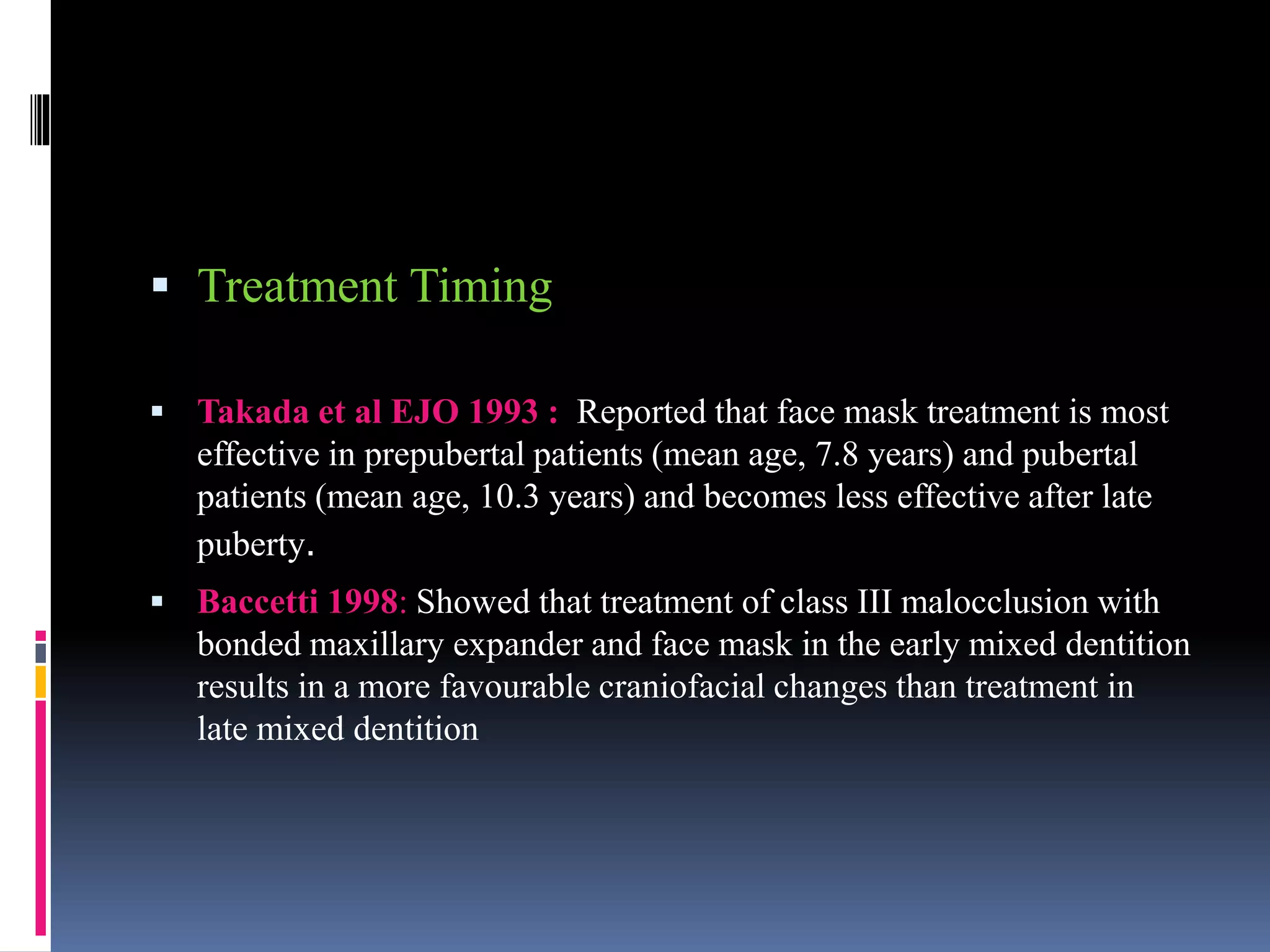  Treatment Timing
 Takada et al EJO 1993 : Reported that face mask treatment is most
effective in prepubertal patients (mean age, 7.8 years) and pubertal
patients (mean age, 10.3 years) and becomes less effective after late
puberty.
 Baccetti 1998: Showed that treatment of class III malocclusion with
bonded maxillary expander and face mask in the early mixed dentition
results in a more favourable craniofacial changes than treatment in
late mixed dentition
 