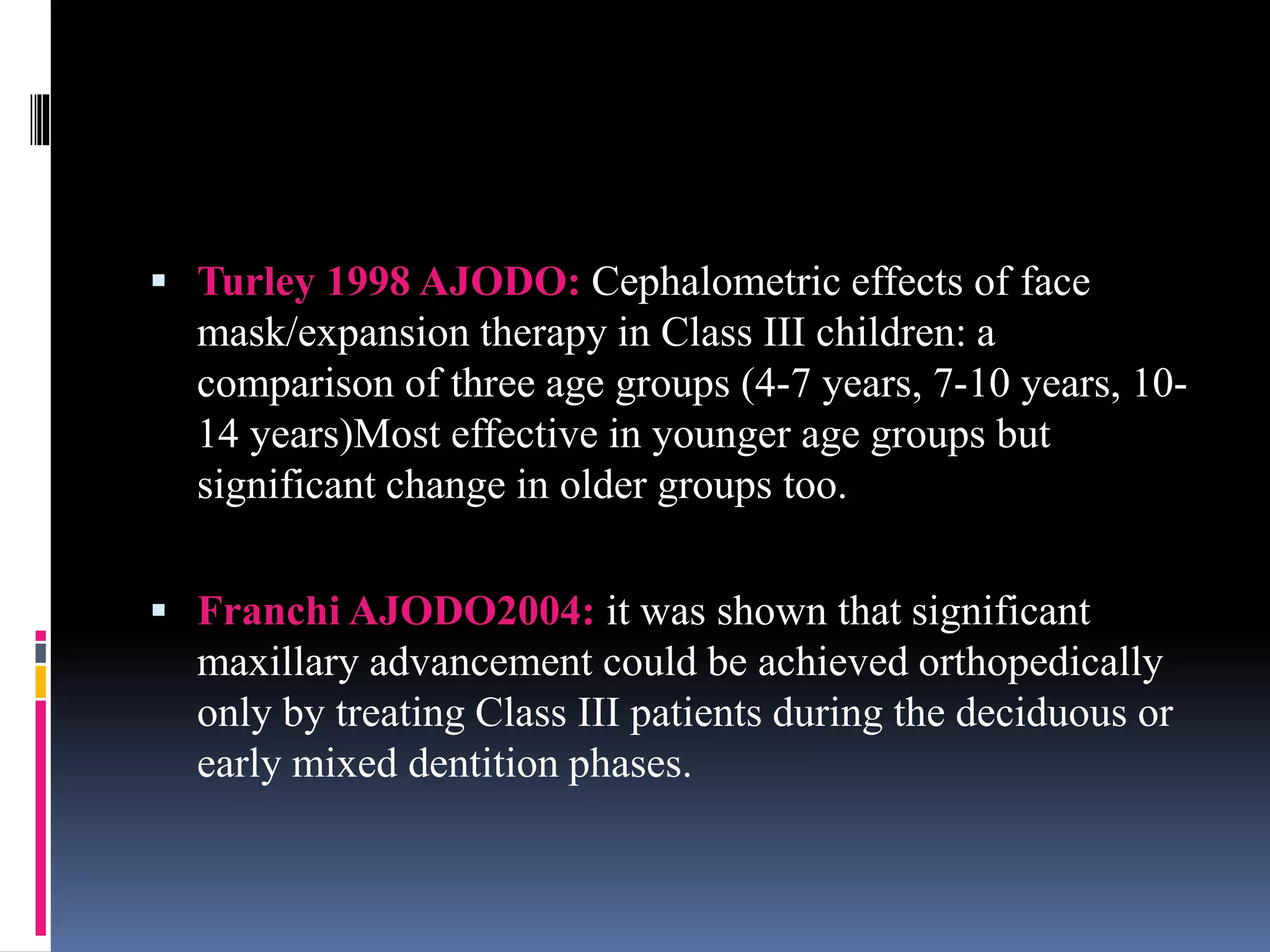  Turley 1998 AJODO: Cephalometric effects of face
mask/expansion therapy in Class III children: a
comparison of three age groups (4-7 years, 7-10 years, 10-
14 years)Most effective in younger age groups but
significant change in older groups too.
 Franchi AJODO2004: it was shown that significant
maxillary advancement could be achieved orthopedically
only by treating Class III patients during the deciduous or
early mixed dentition phases.
 