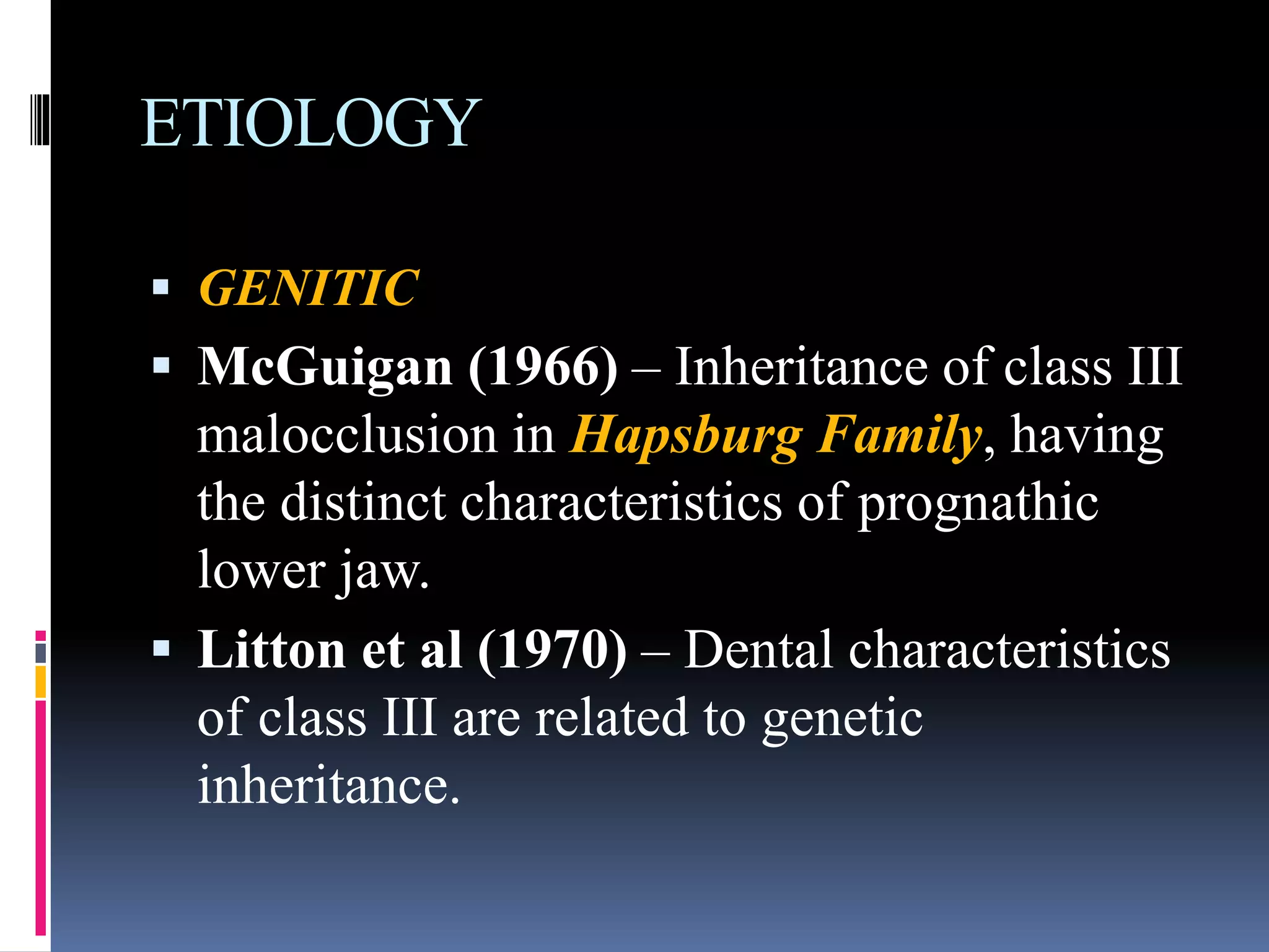 ETIOLOGY
 GENITIC
 McGuigan (1966) – Inheritance of class III
malocclusion in Hapsburg Family, having
the distinct characteristics of prognathic
lower jaw.
 Litton et al (1970) – Dental characteristics
of class III are related to genetic
inheritance.
 