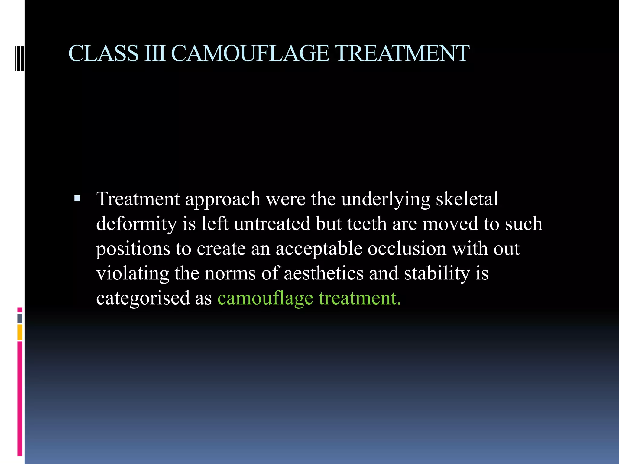 CLASS III CAMOUFLAGE TREATMENT
 Treatment approach were the underlying skeletal
deformity is left untreated but teeth are moved to such
positions to create an acceptable occlusion with out
violating the norms of aesthetics and stability is
categorised as camouflage treatment.
 
