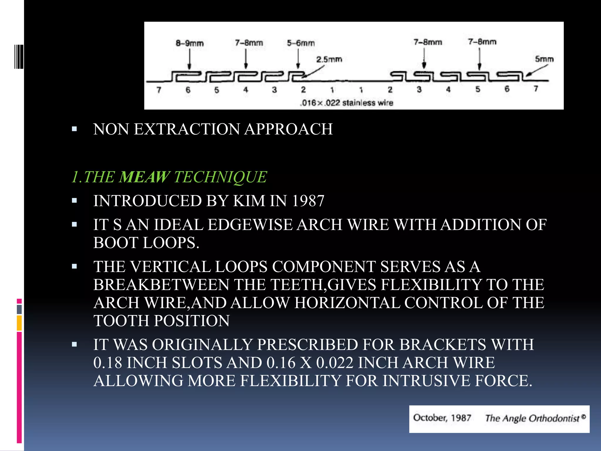  NON EXTRACTION APPROACH
1.THE MEAW TECHNIQUE
 INTRODUCED BY KIM IN 1987
 IT S AN IDEAL EDGEWISE ARCH WIRE WITH ADDITION OF
BOOT LOOPS.
 THE VERTICAL LOOPS COMPONENT SERVES AS A
BREAKBETWEEN THE TEETH,GIVES FLEXIBILITY TO THE
ARCH WIRE,AND ALLOW HORIZONTAL CONTROL OF THE
TOOTH POSITION
 IT WAS ORIGINALLY PRESCRIBED FOR BRACKETS WITH
0.18 INCH SLOTS AND 0.16 X 0.022 INCH ARCH WIRE
ALLOWING MORE FLEXIBILITY FOR INTRUSIVE FORCE.
 