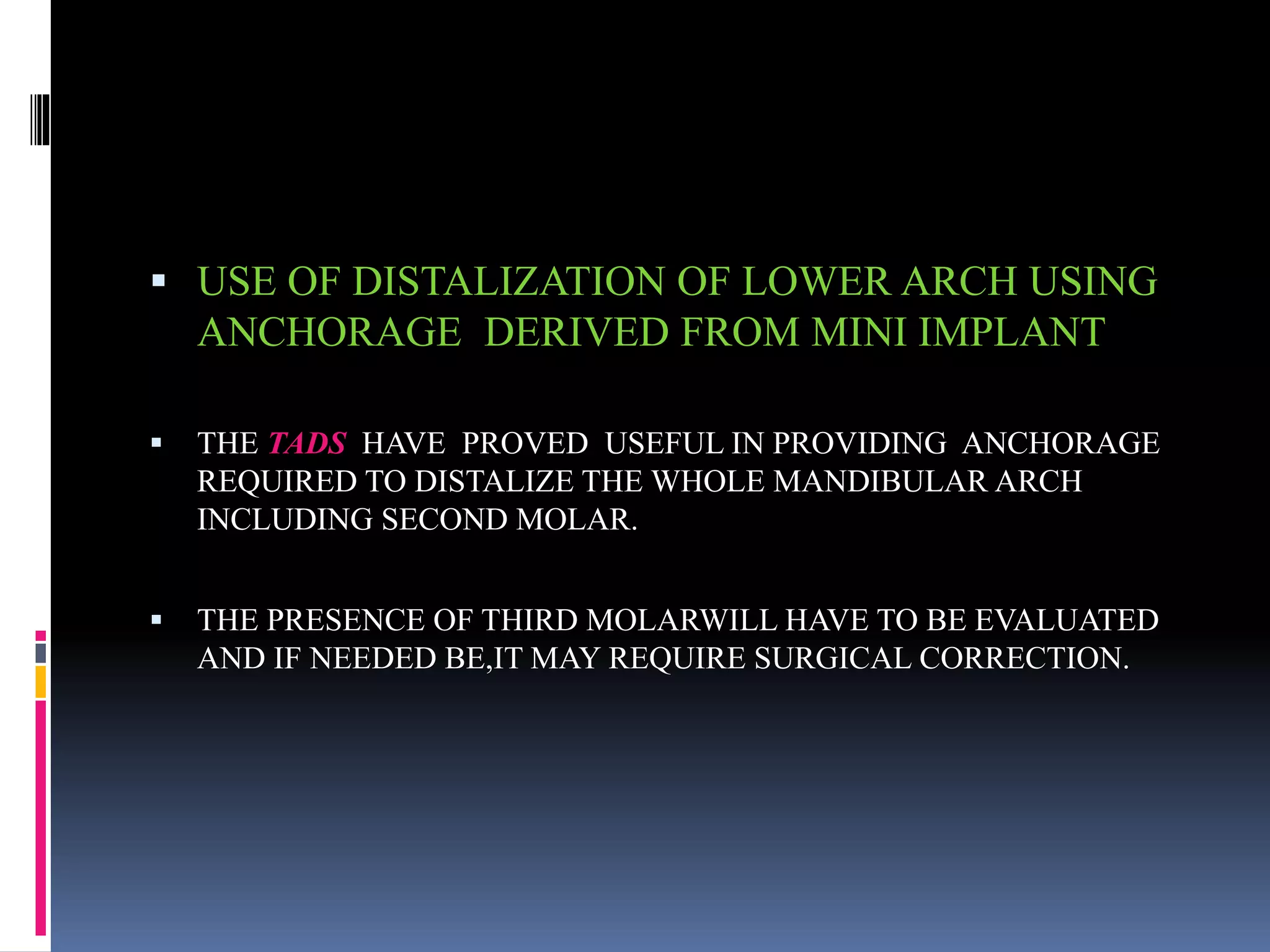  USE OF DISTALIZATION OF LOWER ARCH USING
ANCHORAGE DERIVED FROM MINI IMPLANT
 THE TADS HAVE PROVED USEFUL IN PROVIDING ANCHORAGE
REQUIRED TO DISTALIZE THE WHOLE MANDIBULAR ARCH
INCLUDING SECOND MOLAR.
 THE PRESENCE OF THIRD MOLARWILL HAVE TO BE EVALUATED
AND IF NEEDED BE,IT MAY REQUIRE SURGICAL CORRECTION.
 