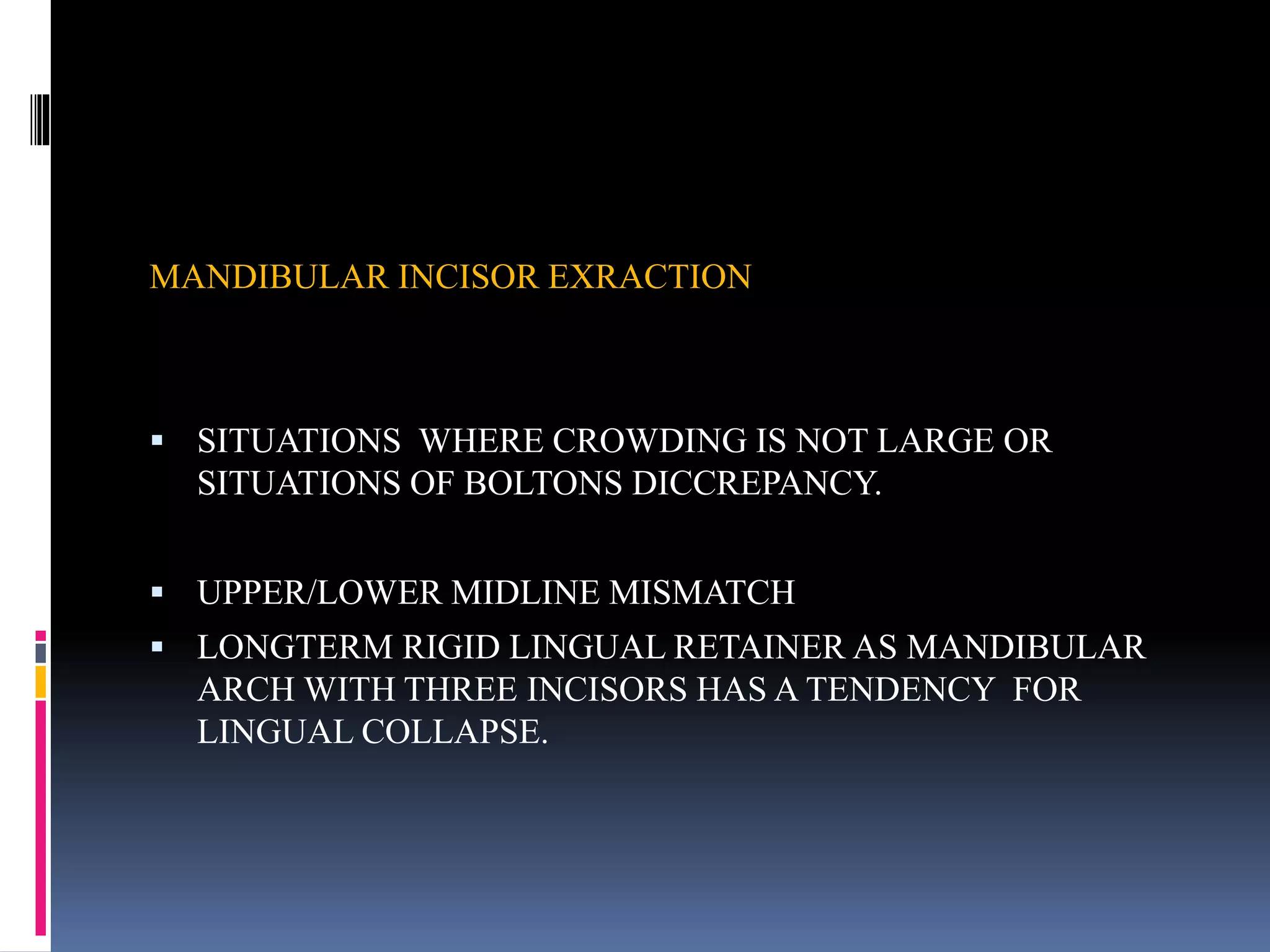 MANDIBULAR INCISOR EXRACTION
 SITUATIONS WHERE CROWDING IS NOT LARGE OR
SITUATIONS OF BOLTONS DICCREPANCY.
 UPPER/LOWER MIDLINE MISMATCH
 LONGTERM RIGID LINGUAL RETAINER AS MANDIBULAR
ARCH WITH THREE INCISORS HAS A TENDENCY FOR
LINGUAL COLLAPSE.
 