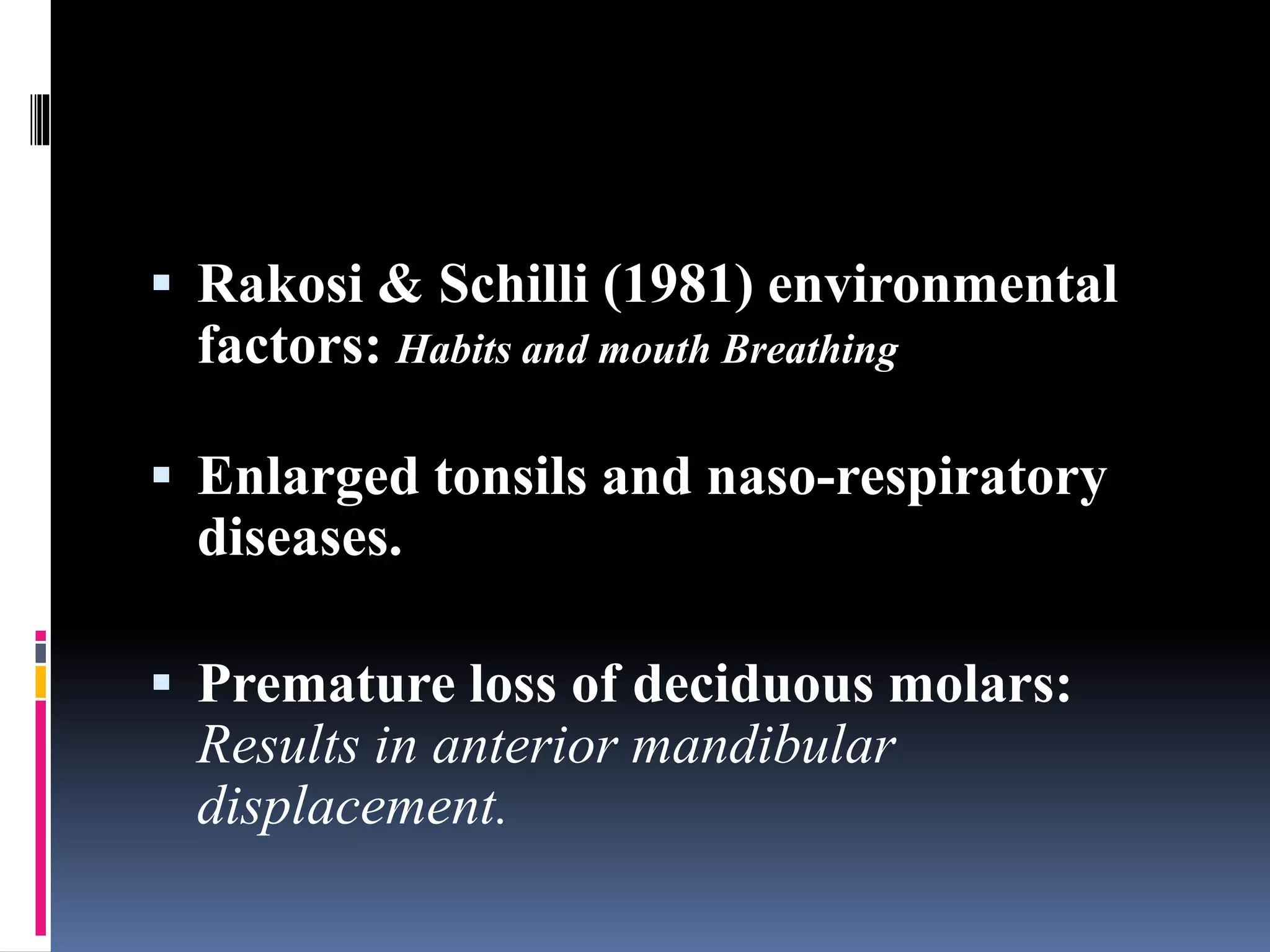  Rakosi & Schilli (1981) environmental
factors: Habits and mouth Breathing
 Enlarged tonsils and naso-respiratory
diseases.
 Premature loss of deciduous molars:
Results in anterior mandibular
displacement.
 