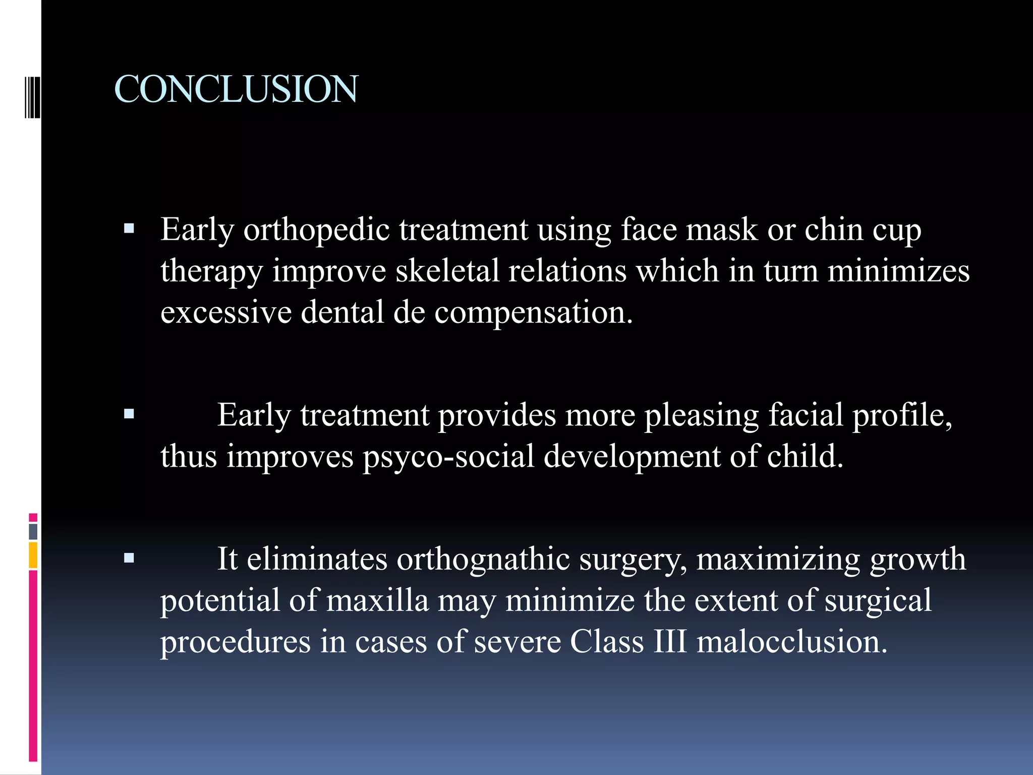 CONCLUSION
 Early orthopedic treatment using face mask or chin cup
therapy improve skeletal relations which in turn minimizes
excessive dental de compensation.
 Early treatment provides more pleasing facial profile,
thus improves psyco-social development of child.
 It eliminates orthognathic surgery, maximizing growth
potential of maxilla may minimize the extent of surgical
procedures in cases of severe Class III malocclusion.
 