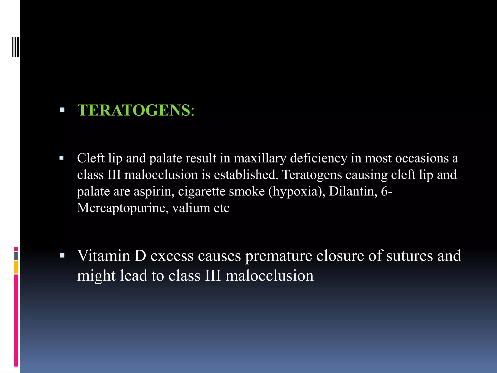  TERATOGENS:
 Cleft lip and palate result in maxillary deficiency in most occasions a
class III malocclusion is established. Teratogens causing cleft lip and
palate are aspirin, cigarette smoke (hypoxia), Dilantin, 6-
Mercaptopurine, valium etc
 Vitamin D excess causes premature closure of sutures and
might lead to class III malocclusion
 