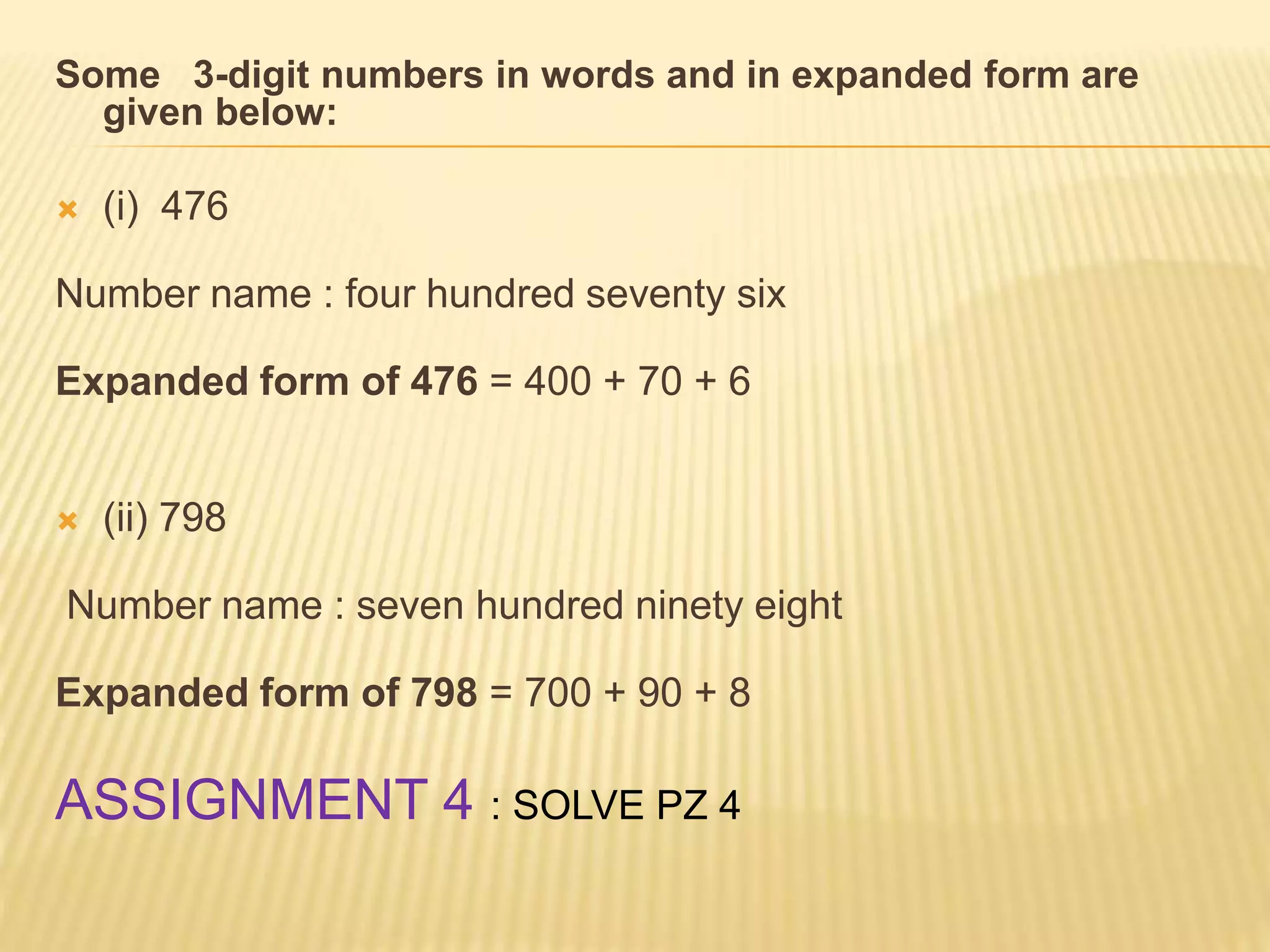 Some 3-digit numbers in words and in expanded form are
given below:
 (i) 476
Number name : four hundred seventy six
Expanded form of 476 = 400 + 70 + 6
 (ii) 798
Number name : seven hundred ninety eight
Expanded form of 798 = 700 + 90 + 8
ASSIGNMENT 4 : SOLVE PZ 4
 