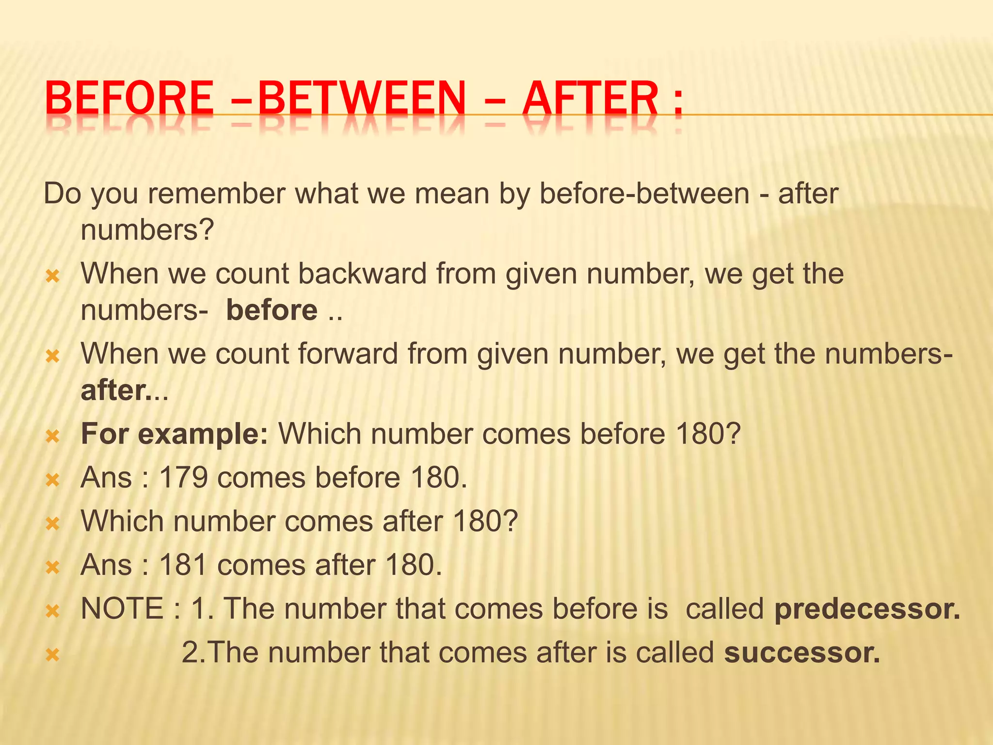 BEFORE –BETWEEN – AFTER :
Do you remember what we mean by before-between - after
numbers?
 When we count backward from given number, we get the
numbers- before ..
 When we count forward from given number, we get the numbers-
after...
 For example: Which number comes before 180?
 Ans : 179 comes before 180.
 Which number comes after 180?
 Ans : 181 comes after 180.
 NOTE : 1. The number that comes before is called predecessor.
 2.The number that comes after is called successor.
 