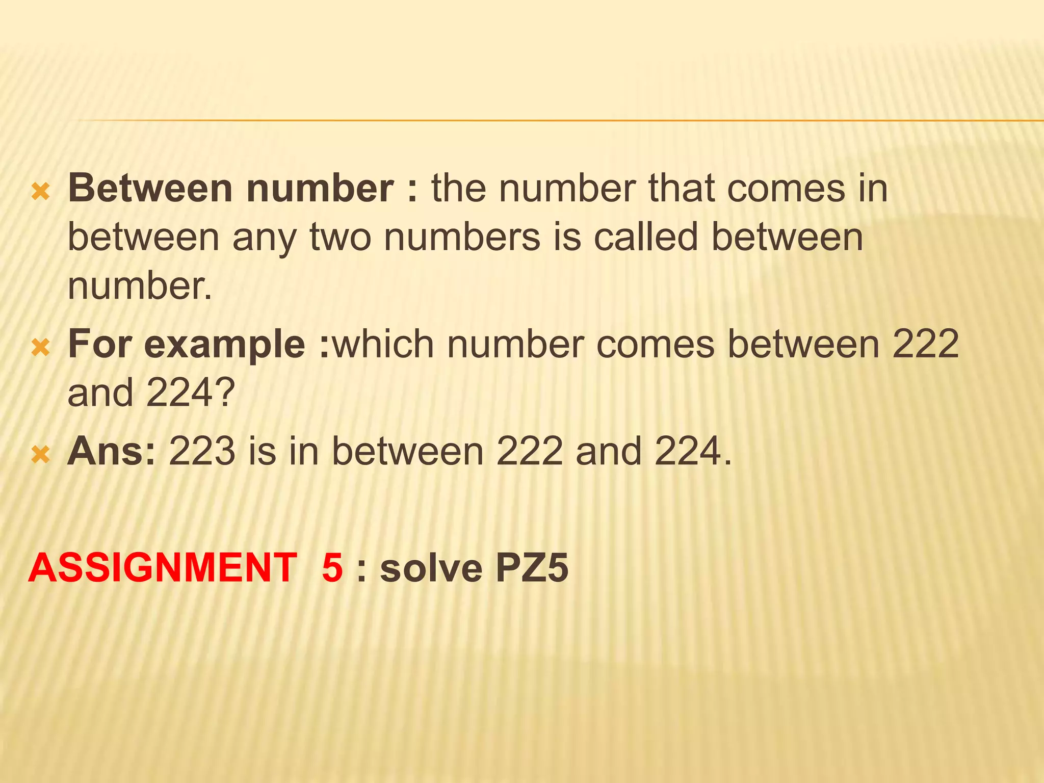  Between number : the number that comes in
between any two numbers is called between
number.
 For example :which number comes between 222
and 224?
 Ans: 223 is in between 222 and 224.
ASSIGNMENT 5 : solve PZ5
 