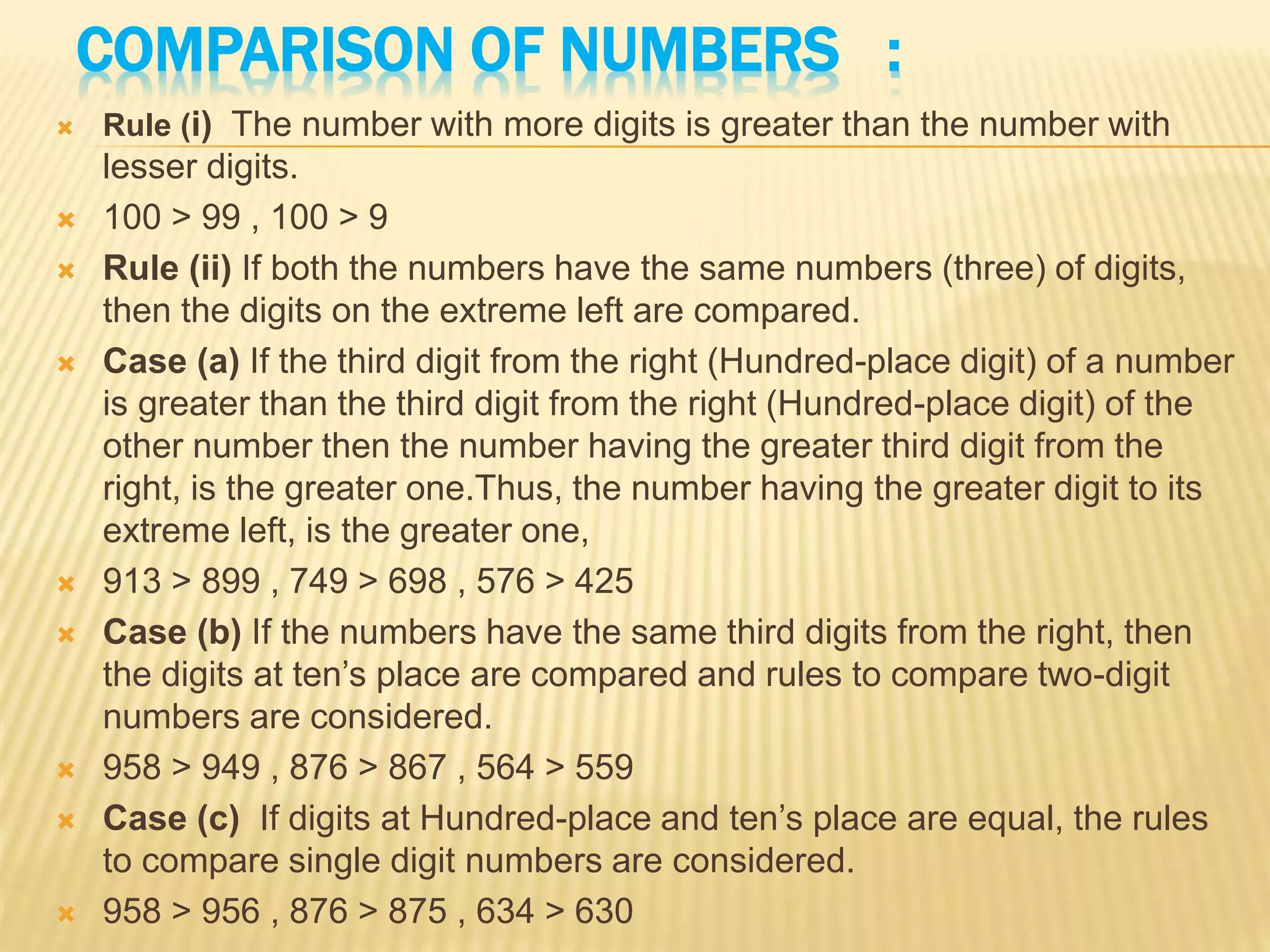 COMPARISON OF NUMBERS :
 Rule (i) The number with more digits is greater than the number with
lesser digits.
 100 > 99 , 100 > 9
 Rule (ii) If both the numbers have the same numbers (three) of digits,
then the digits on the extreme left are compared.
 Case (a) If the third digit from the right (Hundred-place digit) of a number
is greater than the third digit from the right (Hundred-place digit) of the
other number then the number having the greater third digit from the
right, is the greater one.Thus, the number having the greater digit to its
extreme left, is the greater one,
 913 > 899 , 749 > 698 , 576 > 425
 Case (b) If the numbers have the same third digits from the right, then
the digits at ten’s place are compared and rules to compare two-digit
numbers are considered.
 958 > 949 , 876 > 867 , 564 > 559
 Case (c) If digits at Hundred-place and ten’s place are equal, the rules
to compare single digit numbers are considered.
 958 > 956 , 876 > 875 , 634 > 630
 