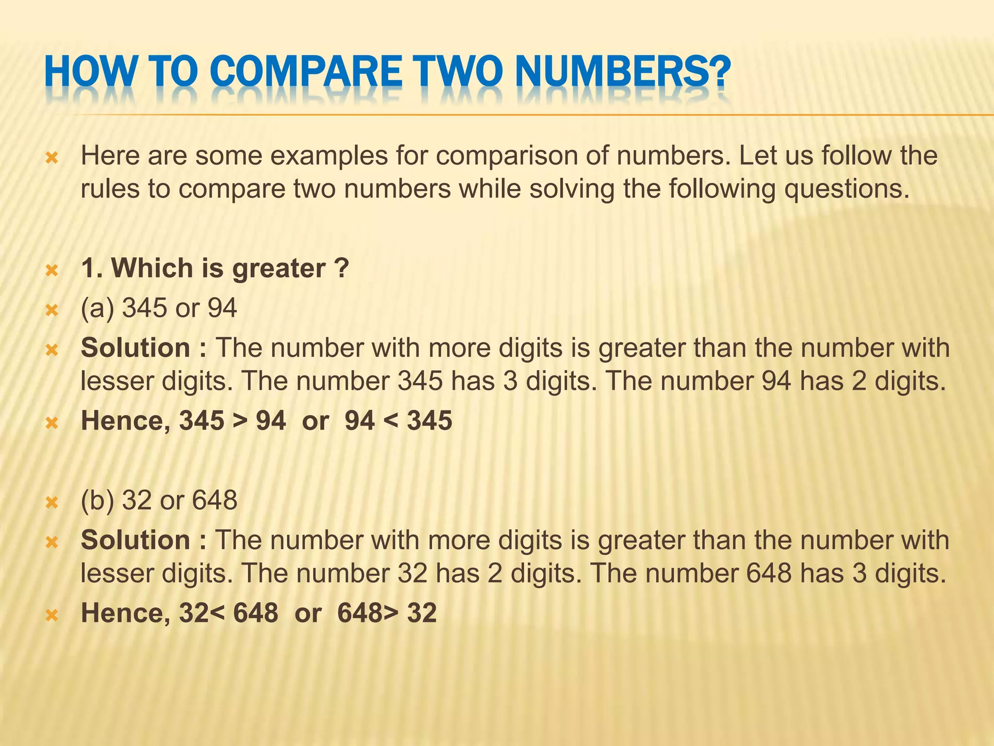 HOW TO COMPARE TWO NUMBERS?
 Here are some examples for comparison of numbers. Let us follow the
rules to compare two numbers while solving the following questions.
 1. Which is greater ?
 (a) 345 or 94
 Solution : The number with more digits is greater than the number with
lesser digits. The number 345 has 3 digits. The number 94 has 2 digits.
 Hence, 345 > 94 or 94 < 345
 (b) 32 or 648
 Solution : The number with more digits is greater than the number with
lesser digits. The number 32 has 2 digits. The number 648 has 3 digits.
 Hence, 32< 648 or 648> 32
 